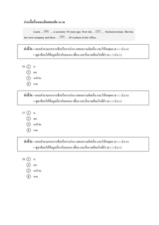 อ่านเนื้อเรื่องและเลือกตอบข้อ 36-38
Laura a secretary 10 years ago. Now she businesswoman. She has
her own company and there 20 workers in her office.
ตัวชี้วัด • ตอบคำถำมจำกกำรฟังหรือกำรอ่ำน แสดงควำมคิดเห็น และให้เหตุผล (ต 1.1 ป.6/4)
• พูด/เขียนให้ข้อมูลเกี่ยวกับตนเอง เพื่อน และสิ่งแวดล้อมใกล้ตัว (ต 1.3 ป.6/1)
36. 1 is
2 are
3 will be
4 was
ตัวชี้วัด • ตอบคำถำมจำกกำรฟังหรือกำรอ่ำน แสดงควำมคิดเห็น และให้เหตุผล (ต 1.1 ป.6/4)
• พูด/เขียนให้ข้อมูลเกี่ยวกับตนเอง เพื่อน และสิ่งแวดล้อมใกล้ตัว (ต 1.3 ป.6/1)
37. 1 is
2 are
3 will be
4 was
ตัวชี้วัด • ตอบคำถำมจำกกำรฟังหรือกำรอ่ำน แสดงควำมคิดเห็น และให้เหตุผล (ต 1.1 ป.6/4)
• พูด/เขียนให้ข้อมูลเกี่ยวกับตนเอง เพื่อน และสิ่งแวดล้อมใกล้ตัว (ต 1.3 ป.6/1)
38. 1 is
2 are
3 will be
4 was
(36) (37)
(38)
 
