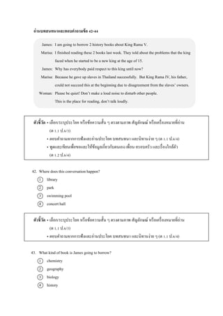 อ่านบทสนทนาและตอบคาถามข้อ 42-44
James: I am going to borrow 2 history books about King Rama V.
Marisa: I finished reading these 2 books last week. They told about the problems that the king
faced when he started to be a new king at the age of 15.
James: Why has everybody paid respect to this king until now?
Marisa: Because he gave up slaves in Thailand successfully. But King Rama IV, his father,
could not succeed this at the beginning due to disagreement from the slaves’ owners.
Woman: Please be quiet! Don’t make a loud noise to disturb other people.
This is the place for reading, don’t talk loudly.
ตัวชี้วัด • เลือก/ระบุประโยค หรือข้อควำมสั้น ๆ ตรงตำมภำพ สัญลักษณ์ หรือเครื่องหมำยที่อ่ำน
(ต 1.1 ป.6/3)
• ตอบคำถำมจำกกำรฟังและอ่ำนประโยค บทสนทนำ และนิทำนง่ำย ๆ (ต 1.1 ป.6/4)
• พูดและเขียนเพื่อขอและให้ข้อมูลเกี่ยวกับตนเอง เพื่อน ครอบครัว และเรื่องใกล้ตัว
(ต 1.2 ป.6/4)
42. Where does this conversation happen?
1 library
2 park
3 swimming pool
4 concert hall
ตัวชี้วัด • เลือก/ระบุประโยค หรือข้อควำมสั้น ๆ ตรงตำมภำพ สัญลักษณ์ หรือเครื่องหมำยที่อ่ำน
(ต 1.1 ป.6/3)
• ตอบคำถำมจำกกำรฟังและอ่ำนประโยค บทสนทนำ และนิทำนง่ำย ๆ (ต 1.1 ป.6/4)
43. What kind of book is James going to borrow?
1 chemistry
2 geography
3 biology
4 history
 