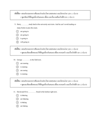ตัวชี้วัด • ตอบคำถำมจำกกำรฟังและอ่ำนประโยค บทสนทนำ และนิทำนง่ำย ๆ (ต 1.1 ป.6/4)
• พูด/เขียนให้ข้อมูลเกี่ยวกับตนเอง เพื่อน และสิ่งแวดล้อมใกล้ตัว (ต 1.3 ป.6/1)
9. Harry study hard at the university next term. And he can’t avoid reading so
many books to pass the exam.
1 am going to
2 are going to
3 is going to
4 will going to
ตัวชี้วัด • ตอบคำถำมจำกกำรฟังและอ่ำนประโยค บทสนทนำ และนิทำนง่ำย ๆ (ต 1.1 ป.6/4)
• พูดและเขียนเพื่อขอและให้ข้อมูลเกี่ยวกับตนเอง เพื่อน ครอบครัว และเรื่องใกล้ตัว (ต 1.2 ป.6/4)
10. George to the field now.
1 am running
2 is running
3 am runing
4 is running
ตัวชี้วัด • ตอบคำถำมจำกกำรฟังและอ่ำนประโยค บทสนทนำ และนิทำนง่ำย ๆ (ต 1.1 ป.6/4)
• พูดและเขียนเพื่อขอและให้ข้อมูลเกี่ยวกับตนเอง เพื่อน ครอบครัว และเรื่องใกล้ตัว (ต 1.2 ป.6/4)
11. David and Elvis bread in the kitchen right now.
1 is bakeing
2 are bakeing
3 is baking
4 are baking
 