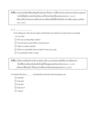 ตัวชี้วัด  สนทนำและเขียนโต้ตอบข้อมูลเกี่ยวกับตนเอง เรื่องต่ำง ๆ ใกล้ตัว ประสบกำรณ์ สถำนกำรณ์ ข่ำว/เหตุกำรณ์
ประเด็นที่อยู่ในควำมสนใจของสังคม และสื่อสำรอย่ำงต่อเนื่องและเหมำะสม (ต 1.2 ม.6/1)
 ใช้ภำษำสื่อสำรในสถำนกำรณ์จริง/สถำนกำรณ์จำลองที่เกิดขึ้นในห้องเรียน สถำนศึกษำ ชุมชน และสังคม
(ต 4.1 ม.6/1)
35. A: _____________________
B: Everything, bro. I have the term paper to finish before the weekend. I’m trying my best even though
I’m very tired.
1 How are you doing things recently?
2 You look quite stressed. What’s wrong with you?
3 What’s so terrible with that?
4 What is so comfortable with you, Helen? It took you so long.
5 You looked pale. What’s wrong?
ตัวชี้วัด  จับใจควำมสำคัญ วิเครำะห์ควำม สรุปควำม ตีควำม และแสดงควำมคิดเห็นจำกกำรฟังและอ่ำน
เรื่องที่เป็นสำรคดีและบันเทิงคดี พร้อมทั้งให้เหตุผลและยกตัวอย่ำงประกอบ (ต 1.1 ม. 6/4)
 เลือกและใช้คำขอร้อง ให้คำแนะนำ คำชี้แจง คำอธิบำยอย่ำงคล่องแคล่ว (ต 1.2 ม.6/2)
36. Danielle often has to _______ his kid brothers and sisters when his parents go out.
1 hold back
2 look upon
3 look after
4 keep out of
5 keep up
 