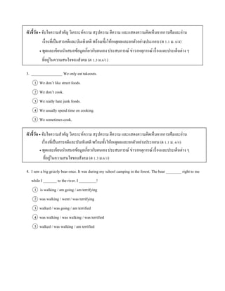 ตัวชี้วัด  จับใจควำมสำคัญ วิเครำะห์ควำม สรุปควำม ตีควำม และแสดงควำมคิดเห็นจำกกำรฟังและอ่ำน
เรื่องที่เป็นสำรคดีและบันเทิงคดี พร้อมทั้งให้เหตุผลและยกตัวอย่ำงประกอบ (ต 1.1 ม. 6/4)
 พูดและเขียนนำเสนอข้อมูลเกี่ยวกับตนเอง ประสบกำรณ์ ข่ำว/เหตุกำรณ์ เรื่องและประเด็นต่ำง ๆ
ที่อยู่ในควำมสนใจของสังคม (ต 1.3 ม.6/1)
3. ________________ We only eat takeouts.
1 We don’t like street foods.
2 We don’t cook.
3 We really hate junk foods.
4 We usually spend time on cooking.
5 We sometimes cook.
ตัวชี้วัด  จับใจควำมสำคัญ วิเครำะห์ควำม สรุปควำม ตีควำม และแสดงควำมคิดเห็นจำกกำรฟังและอ่ำน
เรื่องที่เป็นสำรคดีและบันเทิงคดี พร้อมทั้งให้เหตุผลและยกตัวอย่ำงประกอบ (ต 1.1 ม. 6/4)
 พูดและเขียนนำเสนอข้อมูลเกี่ยวกับตนเอง ประสบกำรณ์ ข่ำว/เหตุกำรณ์ เรื่องและประเด็นต่ำง ๆ
ที่อยู่ในควำมสนใจของสังคม (ต 1.3 ม.6/1)
4. I saw a big grizzly bear once. It was during my school camping in the forest. The bear ________ right to me
while I _______ to the river. I _________!
1 is walking / am going / am terrifying
2 was walking / went / was terrifying
3 walked / was going / am terrified
4 was walking / was walking / was terrified
5 walked / was walking / am terrified
 