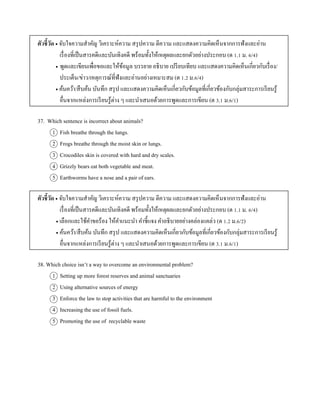ตัวชี้วัด  จับใจควำมสำคัญ วิเครำะห์ควำม สรุปควำม ตีควำม และแสดงควำมคิดเห็นจำกกำรฟังและอ่ำน
เรื่องที่เป็นสำรคดีและบันเทิงคดี พร้อมทั้งให้เหตุผลและยกตัวอย่ำงประกอบ (ต 1.1 ม. 6/4)
 พูดและเขียนเพื่อขอและให้ข้อมูล บรรยำย อธิบำย เปรียบเทียบ และแสดงควำมคิดเห็นเกี่ยวกับเรื่อง/
ประเด็น/ข่ำว/เหตุกำรณ์ที่ฟังและอ่ำนอย่ำงเหมำะสม (ต 1.2 ม.6/4)
 ค้นคว้ำ/สืบค้น บันทึก สรุป และแสดงควำมคิดเห็นเกี่ยวกับข้อมูลที่เกี่ยวข้องกับกลุ่มสำระกำรเรียนรู้
อื่นจำกแหล่งกำรเรียนรู้ต่ำง ๆ และนำเสนอด้วยกำรพูดและกำรเขียน (ต 3.1 ม.6/1)
37. Which sentence is incorrect about animals?
1 Fish breathe through the lungs.
2 Frogs breathe through the moist skin or lungs.
3 Crocodiles skin is covered with hard and dry scales.
4 Grizzly bears eat both vegetable and meat.
5 Earthworms have a nose and a pair of ears.
ตัวชี้วัด  จับใจควำมสำคัญ วิเครำะห์ควำม สรุปควำม ตีควำม และแสดงควำมคิดเห็นจำกกำรฟังและอ่ำน
เรื่องที่เป็นสำรคดีและบันเทิงคดี พร้อมทั้งให้เหตุผลและยกตัวอย่ำงประกอบ (ต 1.1 ม. 6/4)
 เลือกและใช้คำขอร้อง ให้คำแนะนำ คำชี้แจง คำอธิบำยอย่ำงคล่องแคล่ว (ต 1.2 ม.6/2)
 ค้นคว้ำ/สืบค้น บันทึก สรุป และแสดงควำมคิดเห็นเกี่ยวกับข้อมูลที่เกี่ยวข้องกับกลุ่มสำระกำรเรียนรู้
อื่นจำกแหล่งกำรเรียนรู้ต่ำง ๆ และนำเสนอด้วยกำรพูดและกำรเขียน (ต 3.1 ม.6/1)
38. Which choice isn’t a way to overcome an environmental problem?
1 Setting up more forest reserves and animal sanctuaries
2 Using alternative sources of energy
3 Enforce the law to stop activities that are harmful to the environment
4 Increasing the use of fossil fuels.
5 Promoting the use of recyclable waste
 
