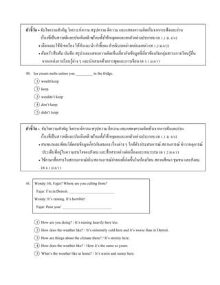 ตัวชี้วัด  จับใจควำมสำคัญ วิเครำะห์ควำม สรุปควำม ตีควำม และแสดงควำมคิดเห็นจำกกำรฟังและอ่ำน
เรื่องที่เป็นสำรคดีและบันเทิงคดี พร้อมทั้งให้เหตุผลและยกตัวอย่ำงประกอบ (ต 1.1 ม. 6/4)
 เลือกและใช้คำขอร้อง ให้คำแนะนำ คำชี้แจง คำอธิบำยอย่ำงคล่องแคล่ว (ต 1.2 ม.6/2)
 ค้นคว้ำ/สืบค้น บันทึก สรุป และแสดงควำมคิดเห็นเกี่ยวกับข้อมูลที่เกี่ยวข้องกับกลุ่มสำระกำรเรียนรู้อื่น
จำกแหล่งกำรเรียนรู้ต่ำง ๆ และนำเสนอด้วยกำรพูดและกำรเขียน (ต 3.1 ม.6/1)
40. Ice cream melts unless you _________ in the fridge.
1 would keep
2 keep
3 wouldn’t keep
4 don’t keep
5 didn’t keep
ตัวชี้วัด  จับใจควำมสำคัญ วิเครำะห์ควำม สรุปควำม ตีควำม และแสดงควำมคิดเห็นจำกกำรฟังและอ่ำน
เรื่องที่เป็นสำรคดีและบันเทิงคดี พร้อมทั้งให้เหตุผลและยกตัวอย่ำงประกอบ (ต 1.1 ม. 6/4)
 สนทนำและเขียนโต้ตอบข้อมูลเกี่ยวกับตนเอง เรื่องต่ำง ๆ ใกล้ตัว ประสบกำรณ์ สถำนกำรณ์ ข่ำว/เหตุกำรณ์
ประเด็นที่อยู่ในควำมสนใจของสังคม และสื่อสำรอย่ำงต่อเนื่องและเหมำะสม (ต 1.2 ม.6/1)
 ใช้ภำษำสื่อสำรในสถำนกำรณ์จริง/สถำนกำรณ์จำลองที่เกิดขึ้นในห้องเรียน สถำนศึกษำ ชุมชน และสังคม
(ต 4.1 ม.6/1)
41. Wendy: Hi, Fajar? Where are you calling from?
Fajar: I’m in Detroit. ________________________
Wendy: It’s raining. It’s horrible!
Fajar: Poor you! __________________________
1 How are you doing? / It’s raining heavily here too.
2 How does the weather like? / It’s extremely cold here and it’s worse than in Detroit.
3 How are things about the climate there? / It’s stormy here.
4 How does the weather like? / Here it’s the same as yours.
5 What’s the weather like at home? / It’s warm and sunny here.
 