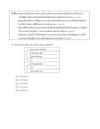 ตัวชี้วัด  จับใจควำมสำคัญ วิเครำะห์ควำม สรุปควำม ตีควำม และแสดงควำมคิดเห็นจำกกำรฟังและอ่ำน
เรื่องที่เป็นสำรคดีและบันเทิงคดี พร้อมทั้งให้เหตุผลและยกตัวอย่ำงประกอบ (ต 1.1 ม. 6/4)
 พูดและเขียนเพื่อขอและให้ข้อมูล บรรยำย อธิบำย เปรียบเทียบ และแสดงควำมคิดเห็นเกี่ยวกับเรื่อง/
ประเด็น/ข่ำว/เหตุกำรณ์ที่ฟังและอ่ำนอย่ำงเหมำะสม (ต 1.2 ม.6/4)
 ค้นคว้ำ/สืบค้น บันทึก สรุป และแสดงควำมคิดเห็นเกี่ยวกับข้อมูลที่เกี่ยวข้องกับกลุ่มสำระกำรเรียนรู้
อื่นจำกแหล่งกำรเรียนรู้ต่ำง ๆ และนำเสนอด้วยกำรพูดและกำรเขียน (ต 3.1 ม.6/1)
 ใช้ภำษำต่ำงประเทศในกำรสืบค้น/ค้นคว้ำ รวบรวม วิเครำะห์ และสรุปควำมรู้/ข้อมูลต่ำง ๆ จำกสื่อ
และแหล่งกำรเรียนรู้ต่ำง ๆ ในกำรศึกษำต่อและประกอบอำชีพ (ต 4.2 ม.6/1)
43. Which is the correct order of these sentence fragments?
1 the greatest challenge
2 I think their ideas
3 global warming
4 of
5 of our generation
6 are
7 how to deal with
1 2-4-3-5-6-7-1
2 2-4-7-3-6-1-5
3 1-4-3-5-2-6-7
4 1-5-4-3-2-6-7
5 2-4-3-5-6-1-7
 