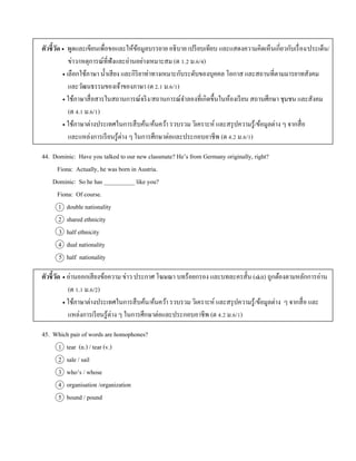 ตัวชี้วัด  พูดและเขียนเพื่อขอและให้ข้อมูลบรรยำย อธิบำย เปรียบเทียบ และแสดงควำมคิดเห็นเกี่ยวกับเรื่อง/ประเด็น/
ข่ำว/เหตุกำรณ์ที่ฟังและอ่ำนอย่ำงเหมำะสม (ต 1.2 ม.6/4)
 เลือกใช้ภำษำ น้ำเสียง และกิริยำท่ำทำงเหมำะกับระดับของบุคคล โอกำส และสถำนที่ตำมมำรยำทสังคม
และวัฒนธรรมของเจ้ำของภำษำ (ต 2.1 ม.6/1)
 ใช้ภำษำสื่อสำรในสถำนกำรณ์จริง/สถำนกำรณ์จำลองที่เกิดขึ้นในห้องเรียน สถำนศึกษำ ชุมชน และสังคม
(ต 4.1 ม.6/1)
 ใช้ภำษำต่ำงประเทศในกำรสืบค้น/ค้นคว้ำ รวบรวม วิเครำะห์ และสรุปควำมรู้/ข้อมูลต่ำง ๆ จำกสื่อ
และแหล่งกำรเรียนรู้ต่ำง ๆ ในกำรศึกษำต่อและประกอบอำชีพ (ต 4.2 ม.6/1)
44. Dominic: Have you talked to our new classmate? He’s from Germany originally, right?
Fiona: Actually, he was born in Austria.
Dominic: So he has __________ like you?
Fiona: Of course.
1 double nationality
2 shared ethnicity
3 half ethnicity
4 dual nationality
5 half nationality
ตัวชี้วัด  อ่ำนออกเสียงข้อควำม ข่ำว ประกำศ โฆษณำ บทร้อยกรอง และบทละครสั้น (skit) ถูกต้องตำมหลักกำรอ่ำน
(ต 1.1 ม.6/2)
 ใช้ภำษำต่ำงประเทศในกำรสืบค้น/ค้นคว้ำ รวบรวม วิเครำะห์ และสรุปควำมรู้/ข้อมูลต่ำง ๆ จำกสื่อ และ
แหล่งกำรเรียนรู้ต่ำง ๆ ในกำรศึกษำต่อและประกอบอำชีพ (ต 4.2 ม.6/1)
45. Which pair of words are homophones?
1 tear (n.) / tear (v.)
2 sale / sail
3 who’s / whose
4 organisation /organization
5 bound / pound
 