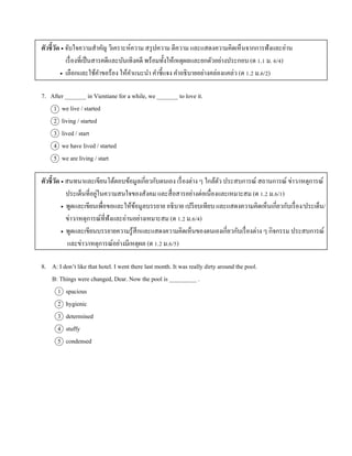 ตัวชี้วัด  จับใจควำมสำคัญ วิเครำะห์ควำม สรุปควำม ตีควำม และแสดงควำมคิดเห็นจำกกำรฟังและอ่ำน
เรื่องที่เป็นสำรคดีและบันเทิงคดี พร้อมทั้งให้เหตุผลและยกตัวอย่ำงประกอบ (ต 1.1 ม. 6/4)
 เลือกและใช้คำขอร้อง ให้คำแนะนำ คำชี้แจง คำอธิบำยอย่ำงคล่องแคล่ว (ต 1.2 ม.6/2)
7. After _______ in Vientiane for a while, we _______ to love it.
1 we live / started
2 living / started
3 lived / start
4 we have lived / started
5 we are living / start
ตัวชี้วัด  สนทนำและเขียนโต้ตอบข้อมูลเกี่ยวกับตนเอง เรื่องต่ำง ๆ ใกล้ตัว ประสบกำรณ์ สถำนกำรณ์ ข่ำว/เหตุกำรณ์
ประเด็นที่อยู่ในควำมสนใจของสังคม และสื่อสำรอย่ำงต่อเนื่องและเหมำะสม (ต 1.2 ม.6/1)
 พูดและเขียนเพื่อขอและให้ข้อมูลบรรยำย อธิบำย เปรียบเทียบ และแสดงควำมคิดเห็นเกี่ยวกับเรื่อง/ประเด็น/
ข่ำว/เหตุกำรณ์ที่ฟังและอ่ำนอย่ำงเหมำะสม (ต 1.2 ม.6/4)
 พูดและเขียนบรรยำยควำมรู้สึกและแสดงควำมคิดเห็นของตนเองเกี่ยวกับเรื่องต่ำง ๆ กิจกรรม ประสบกำรณ์
และข่ำว/เหตุกำรณ์อย่ำงมีเหตุผล (ต 1.2 ม.6/5)
8. A: I don’t like that hotel. I went there last month. It was really dirty around the pool.
B: Things were changed, Dear. Now the pool is _________ .
1 spacious
2 hygienic
3 determined
4 stuffy
5 condensed
 