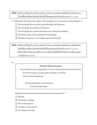 ตัวชี้วัด  จับใจควำมสำคัญ วิเครำะห์ควำม สรุปควำม ตีควำม และแสดงควำมคิดเห็นจำกกำรฟังและอ่ำน
เรื่องที่เป็นสำรคดีและบันเทิงคดี พร้อมทั้งให้เหตุผลและยกตัวอย่ำงประกอบ (ต 1.1 ม. 6/4)
11. Which choice best refers to the sentence “The local people aren’t accustomed to seeing Westerners.”?
1 The local people have never had a good relationship with Westerners.
2 The local people are excited to see Westerners.
3 The local people don’t welcome Westerners who visiting their community.
4 All Western culture is not acceptable for the local people.
5 Westerners always have a lot of influence upon the local people.
ตัวชี้วัด  จับใจควำมสำคัญ วิเครำะห์ควำม สรุปควำม ตีควำม และแสดงควำมคิดเห็นจำกกำรฟังและอ่ำน
เรื่องที่เป็นสำรคดีและบันเทิงคดี พร้องทั้งให้เหตุผลและยกตัวอย่ำงประกอบ (ต 1.1 ม. 6/4)
 ใช้ภำษำสื่อสำรในสถำนกำรณ์จริง/สถำนกำรณ์จำลองที่เกิดขึ้นในห้องเรียน สถำนศึกษำ ชุมชน
และสังคม (ต 4.1 ม.6/1)
12.
Peterson’s Restaurant urgent!
We are looking for keen young people to work as a waiter/waitress for this summer season.
You must be energetic, friendly, polite and willing to work hard.
Long work hours but great pay!
Drop by and talk to Ms. Anna Peterson at
3/14, Lincoln Main Street.
Which part of the advertisement describes the term “keen young people”?
1 Be polite
2 Be friendly to collegues
3 Must work long hours
4 Looking for a great pay job
5 Be willing to work hard
 