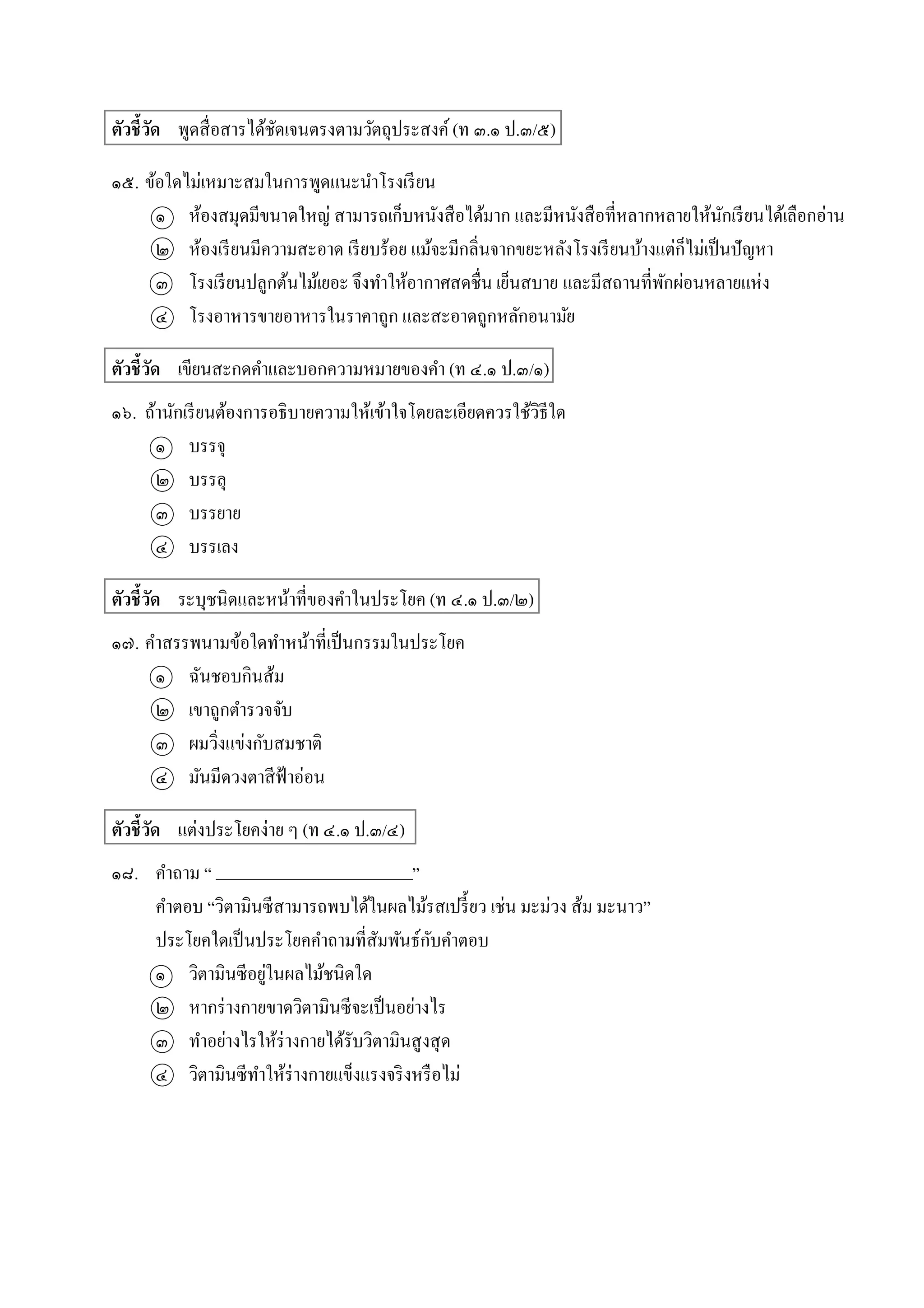 ตัวชี้วัด พูดสื่อสำรได้ชัดเจนตรงตำมวัตถุประสงค์(ท ๓.๑ ป.๓/๕)
๑๕. ข้อใดไม่เหมำะสมในกำรพูดแนะนำโรงเรียน
๑ ห้องสมุดมีขนำดใหญ่ สำมำรถเก็บหนังสือได้มำก และมีหนังสือที่หลำกหลำยให้นักเรียนได้เลือกอ่ำน
๒ ห้องเรียนมีควำมสะอำด เรียบร้อย แม้จะมีกลิ่นจำกขยะหลังโรงเรียนบ้ำงแต่ก็ไม่เป็นปัญหำ
๓ โรงเรียนปลูกต้นไม้เยอะ จึงทำให้อำกำศสดชื่น เย็นสบำย และมีสถำนที่พักผ่อนหลำยแห่ง
๔ โรงอำหำรขำยอำหำรในรำคำถูก และสะอำดถูกหลักอนำมัย
ตัวชี้วัด เขียนสะกดคำและบอกควำมหมำยของคำ (ท ๔.๑ ป.๓/๑)
๑๖. ถ้ำนักเรียนต้องกำรอธิบำยควำมให้เข้ำใจโดยละเอียดควรใช้วิธีใด
๑ บรรจุ
๒ บรรลุ
๓ บรรยำย
๔ บรรเลง
ตัวชี้วัด ระบุชนิดและหน้ำที่ของคำในประโยค (ท ๔.๑ ป.๓/๒)
๑๗. คำสรรพนำมข้อใดทำหน้ำที่เป็นกรรมในประโยค
๑ ฉันชอบกินส้ม
๒ เขำถูกตำรวจจับ
๓ ผมวิ่งแข่งกับสมชำติ
๔ มันมีดวงตำสีฟ้ำอ่อน
ตัวชี้วัด แต่งประโยคง่ำย ๆ (ท ๔.๑ ป.๓/๔)
๑๘. คำถำม “ ”
คำตอบ “วิตำมินซีสำมำรถพบได้ในผลไม้รสเปรี้ยว เช่น มะม่วง ส้ม มะนำว”
ประโยคใดเป็นประโยคคำถำมที่สัมพันธ์กับคำตอบ
๑ วิตำมินซีอยู่ในผลไม้ชนิดใด
๒ หำกร่ำงกำยขำดวิตำมินซีจะเป็นอย่ำงไร
๓ ทำอย่ำงไรให้ร่ำงกำยได้รับวิตำมินสูงสุด
๔ วิตำมินซีทำให้ร่ำงกำยแข็งแรงจริงหรือไม่
________________________
 