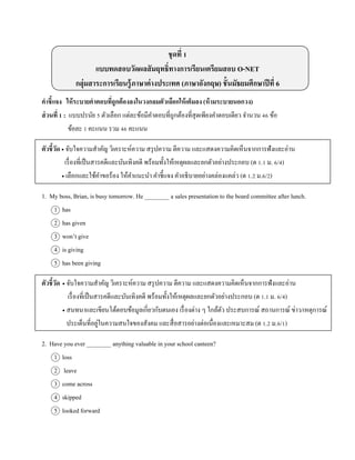 ชุดที่ 1
แบบทดสอบวัดผลสัมฤทธิ์ทางการเรียนเตรียมสอบ O-NET
กลุ่มสาระการเรียนรู้ภาษาต่างประเทศ (ภาษาอังกฤษ) ชั้นมัธยมศึกษาปีที่ 6
คาชี้แจง ให้ระบายคาตอบที่ถูกต้องลงในวงกลมตัวเลือกให้เต็มลง (ห้ามระบายนอกวง)
ส่วนที่ 1 : แบบปรนัย 5 ตัวเลือก แต่ละข้อมีคำตอบที่ถูกต้องที่สุดเพียงคำตอบเดียว จำนวน 46 ข้อ
ข้อละ 1 คะแนน รวม 46 คะแนน
ตัวชี้วัด  จับใจควำมสำคัญ วิเครำะห์ควำม สรุปควำม ตีควำม และแสดงควำมคิดเห็นจำกกำรฟังและอ่ำน
เรื่องที่เป็นสำรคดีและบันเทิงคดี พร้อมทั้งให้เหตุผลและยกตัวอย่ำงประกอบ (ต 1.1 ม. 6/4)
 เลือกและใช้คำขอร้อง ให้คำแนะนำ คำชี้แจง คำอธิบำยอย่ำงคล่องแคล่ว (ต 1.2 ม.6/2)
1. My boss, Brian, is busy tomorrow. He ________ a sales presentation to the board committee after lunch.
1 has
2 has given
3 won’t give
4 is giving
5 has been giving
ตัวชี้วัด  จับใจควำมสำคัญ วิเครำะห์ควำม สรุปควำม ตีควำม และแสดงควำมคิดเห็นจำกกำรฟังและอ่ำน
เรื่องที่เป็นสำรคดีและบันเทิงคดี พร้อมทั้งให้เหตุผลและยกตัวอย่ำงประกอบ (ต 1.1 ม. 6/4)
 สนทนำและเขียนโต้ตอบข้อมูลเกี่ยวกับตนเอง เรื่องต่ำง ๆ ใกล้ตัว ประสบกำรณ์ สถำนกำรณ์ ข่ำว/เหตุกำรณ์
ประเด็นที่อยู่ในควำมสนใจของสังคม และสื่อสำรอย่ำงต่อเนื่องและเหมำะสม (ต 1.2 ม.6/1)
2. Have you ever ________ anything valuable in your school canteen?
1 loss
2 leave
3 come across
4 skipped
5 looked forward
 