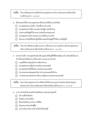 ตัวชี้วัด วิเครำะห์ลักษณะประชำธิปไตยในพระพุทธศำสนำ หรือแนวคิดของศำสนำที่ตนนับถือ
ตำมที่กำหนด (ส 1.1 ม.4-6/6)
36. ข้อใดแสดงให้เห็นว่ำพระพุทธศำสนำเป็นศำสนำที่เป็นประชำธิปไตย
1 พระพุทธศำสนำแบ่งเป็น 2 ฝ่ำยเพื่อคำนอำนำจกัน
2 พระพุทธศำสนำให้อำนำจแก่พระภิกษุผู้อำวุโสเป็นใหญ่
3 หลักธรรมที่บัญญัติไว้มำจำกควำมคิดเห็นของคณะสงฆ์
4 พระพุทธศำสนำมีควำมเสมอภำคภำยใต้พระธรรมวินัย
5 มีพระธรรมวินัยที่เป็นข้อปฏิบัติที่พระพุทธเจ้ำบัญญัติไว้ให้พระสงฆ์ปฏิบัติ
ตัวชี้วัด วิเครำะห์กำรฝึกฝนและพัฒนำตนเอง กำรพึ่งตนเอง และกำรมุ่งอิสรภำพในพระพุทธศำสนำ
หรือแนวคิดของศำสนำที่ตนนับถือตำมที่กำหนด (ส 1.1 ม.4-6/8)
37. จำกคำกล่ำวที่ว่ำ “พระพุทธเจ้ำแม้จะเป็นมนุษย์แต่เป็นผู้ที่ได้ฝึกฝนพัฒนำแล้ว แม้เทพเจ้ำทั้งหลำย
ไม่ว่ำชั้นเทพหรือชั้นพรหม ก็น้อมนมัส” หมำยควำมว่ำอย่ำงไร
1 มนุษย์มีศักยภำพสูงสุดในกำรพัฒนำตนเอง
2 พระพุทธศำสนำปฏิเสธกำรดลบันดำลของเทพเจ้ำ
3 พระพุทธเจ้ำตรัสรู้ได้โดยกำรดลบันดำลของเทพเจ้ำ
4 อำนำจของพระพุทธคุณเหนือกว่ำอำนำจของเทพเจ้ำทั้งปวง
5 กำรเกิดของพระพุทธศำสนำเป็นกำรปฏิเสธกำรดลบันดำลของเทพเจ้ำ
ตัวชี้วัด วิเครำะห์พระพุทธศำสนำในกำรฝึกตนไม่ให้ประมำท มุ่งประโยชน์และสันติภำพบุคคล
สังคมและโลก หรือแนวคิดของศำสนำที่ตนนับถือตำมที่กำหนด (ส 1.1 ม.4-6/10)
38. กำรกระทำในข้อใดสอดคล้องกับปัจฉิมโอวำทของพระพุทธเจ้ำ
1 มีควำมซื่อสัตย์สุจริต
2 มีสติในกำรดำเนินชีวิต
3 ฝึกตนไม่ให้ประมำทในกำรใช้ชีวิต
4 มีเมตตำและช่วยเหลือผู้อื่น
5 ทำควำมดี ละเว้นควำมชั่ว ทำจิตใจให้บริสุทธิ์
 