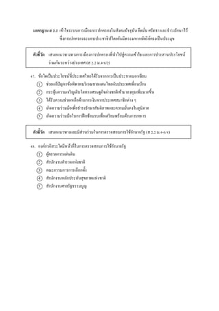 มาตรฐาน ส 2.2 เข้ำใจระบบกำรเมืองกำรปกครองในสังคมปัจจุบัน ยึดมั่น ศรัทธำ และธำรงรักษำไว้
ซึ่งกำรปกครองระบอบประชำธิปไตยอันมีพระมหำกษัตริย์ทรงเป็นประมุข
ตัวชี้วัด เสนอแนวทำงทำงกำรเมืองกำรปกครองที่นำไปสู่ควำมเข้ำใจ และกำรประสำนประโยชน์
ร่วมกันระหว่ำงประเทศ (ส 2.2 ม.4-6/2)
47. ข้อใดเป็นประโยชน์ที่ประเทศไทยได้รับจำกกำรเป็นประชำคมอำเซียน
1 ช่วยแก้ปัญหำข้อพิพำทบริเวณชำยแดนไทยกับประเทศเพื่อนบ้ำน
2 กระตุ้นควำมเจริญเติบโตทำงเศรษฐกิจต่ำงชำติเข้ำมำลงทุนเพิ่มมำกขึ้น
3 ได้รับควำมช่วยเหลือด้ำนกำรเงินจำกประเทศสมำชิกต่ำง ๆ
4 เกิดควำมร่วมมือเพื่อธำรงรักษำสันติภำพและควำมมั่นคงในภูมิภำค
5 เกิดควำมร่วมมือในกำรฝึกซ้อมรบเพื่อเตรียมพร้อมด้ำนกำรทหำร
ตัวชี้วัด เสนอแนวทำงและมีส่วนร่วมในกำรตรวจสอบกำรใช้อำนำจรัฐ (ส 2.2 ม.4-6/4)
48. องค์กรอิสระใดมีหน้ำที่ในกำรตรวจสอบกำรใช้อำนำจรัฐ
1 ผู้ตรวจกำรแผ่นดิน
2 สำนักงำนตำรวจแห่งชำติ
3 คณะกรรมกำรกำรเลือกตั้ง
4 สำนักงำนหลักประกันสุขภำพแห่งชำติ
5 สำนักงำนศำลรัฐธรรมนูญ
 