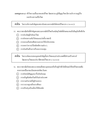 มาตรฐาน ส 4.3 เข้ำใจควำมเป็นมำของชำติไทย วัฒนธรรม ภูมิปัญญำไทย มีควำมรัก ควำมภูมิใจ
และธำรงควำมเป็นไทย
ตัวชี้วัด วิเครำะห์ควำมสำคัญของสถำบันพระมหำกษัตริย์ต่อชำติไทย (ส 4.3 ม.4-6/2)
55. พระรำชกรณียกิจที่สำคัญของพระมหำกษัตริย์ไทยในสมัยสุโขทัยที่ส่งผลมำจนถึงปัจจุบันคือข้อใด
1 กำรประดิษฐ์ตัวอักษรไทย
2 กำรทำสงครำมขับไล่ขอมและก่อตั้งรำชธำนี
3 กำรอบรมสั่งสอนศีลธรรมจรรยำให้แก่ประชำชน
4 กำรออกว่ำควำมวินิจฉัยคดีควำมต่ำง ๆ
5 กำรส่งเสริมด้ำนกำรค้ำและกำรลงทุน
ตัวชี้วัด วิเครำะห์ผลงำนของบุคคลสำคัญทั้งชำวไทยและต่ำงประเทศที่มีส่วนสร้ำงสรรค์
วัฒนธรรมไทยและประวัติศำสตร์ไทย (ส 4.3 ม.4-6/4)
56. พระรำชกรณียกิจของพระบำทสมเด็จพระจุลจอมเกล้ำเจ้ำอยู่หัวข้อใดที่ส่งผลให้ชำติไทยรอดพ้น
จำกกำรตกเป็นอำณำนิคมของชำติตะวันตก
1 กำรทำสนธิสัญญำเบำว์ริงกับอังกฤษ
2 กำรเจริญสัมพันธไมตรีกับต่ำงประเทศ
3 กำรรวมอำนำจเข้ำสู่ส่วนกลำง
4 กำรวำงรำกฐำนด้ำนกำรศึกษำ
5 กำรปรับปรุงบ้ำนเมืองให้ทันสมัย
 