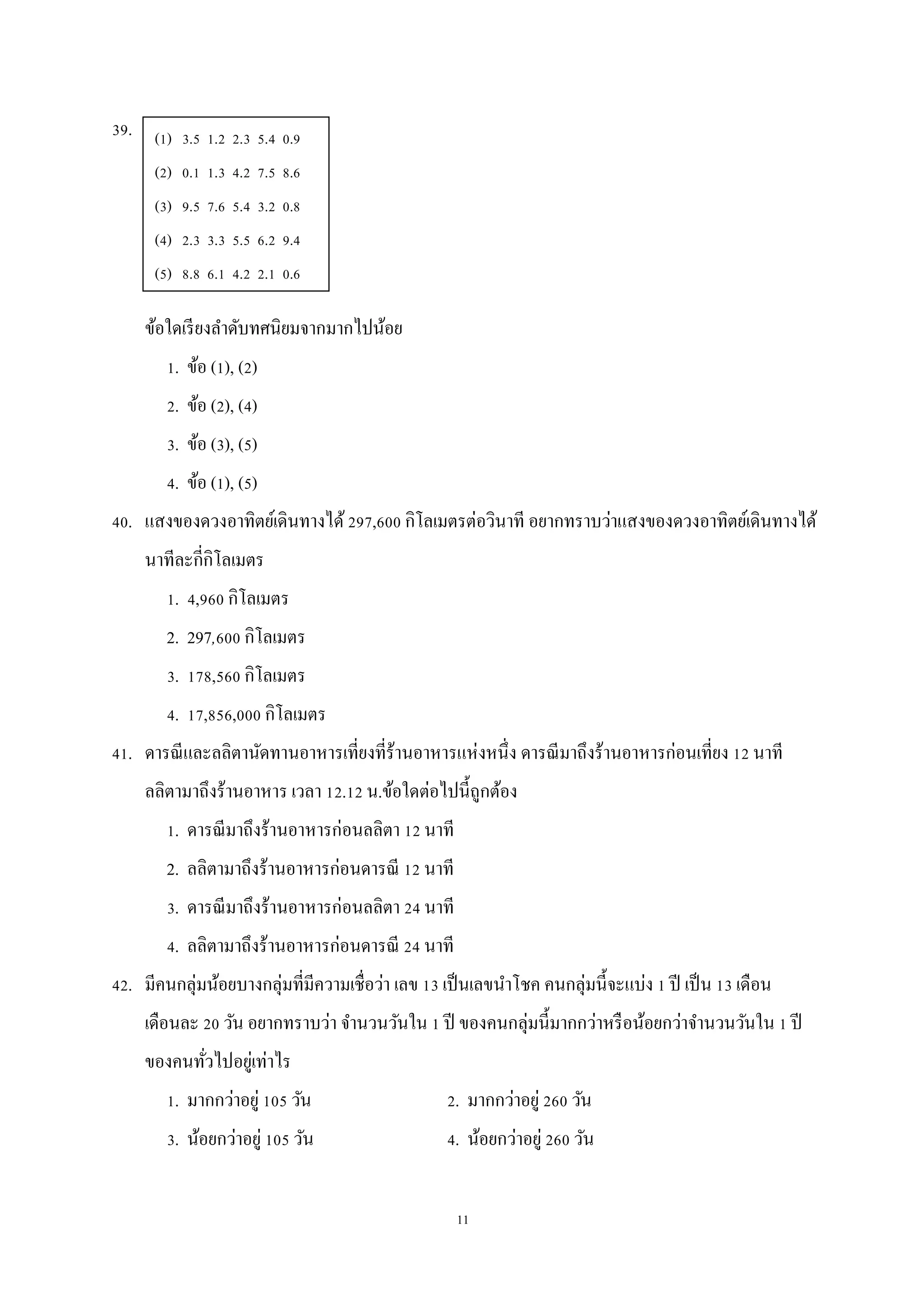 11
39.
ข้อใดเรียงลาดับทศนิยมจากมากไปน้อย
1. ข้อ (1), (2)
2. ข้อ (2), (4)
3. ข้อ (3), (5)
4. ข้อ (1), (5)
40. แสงของดวงอาทิตย์เดินทางได้297,600 กิโลเมตรต่อวินาที อยากทราบว่าแสงของดวงอาทิตย์เดินทางได้
นาทีละกี่กิโลเมตร
1. 4,960 กิโลเมตร
2. 297,600 กิโลเมตร
3. 178,560 กิโลเมตร
4. 17,856,000 กิโลเมตร
41. ดารณีและลลิตานัดทานอาหารเที่ยงที่ร้านอาหารแห่งหนึ่ง ดารณีมาถึงร้านอาหารก่อนเที่ยง 12 นาที
ลลิตามาถึงร้านอาหาร เวลา 12.12 น.ข้อใดต่อไปนี้ถูกต้อง
1. ดารณีมาถึงร้านอาหารก่อนลลิตา 12 นาที
2. ลลิตามาถึงร้านอาหารก่อนดารณี 12 นาที
3. ดารณีมาถึงร้านอาหารก่อนลลิตา 24 นาที
4. ลลิตามาถึงร้านอาหารก่อนดารณี 24 นาที
42. มีคนกลุ่มน้อยบางกลุ่มที่มีความเชื่อว่า เลข 13 เป็นเลขนาโชค คนกลุ่มนี้จะแบ่ง 1 ปี เป็น 13 เดือน
เดือนละ 20 วัน อยากทราบว่า จานวนวันใน 1 ปี ของคนกลุ่มนี้มากกว่าหรือน้อยกว่าจานวนวันใน 1 ปี
ของคนทั่วไปอยู่เท่าไร
1. มากกว่าอยู่ 105 วัน 2. มากกว่าอยู่ 260 วัน
3. น้อยกว่าอยู่ 105 วัน 4. น้อยกว่าอยู่ 260 วัน
(1) 3.5 1.2 2.3 5.4 0.9
(2) 0.1 1.3 4.2 7.5 8.6
(3) 9.5 7.6 5.4 3.2 0.8
(4) 2.3 3.3 5.5 6.2 9.4
(5) 8.8 6.1 4.2 2.1 0.6
 
