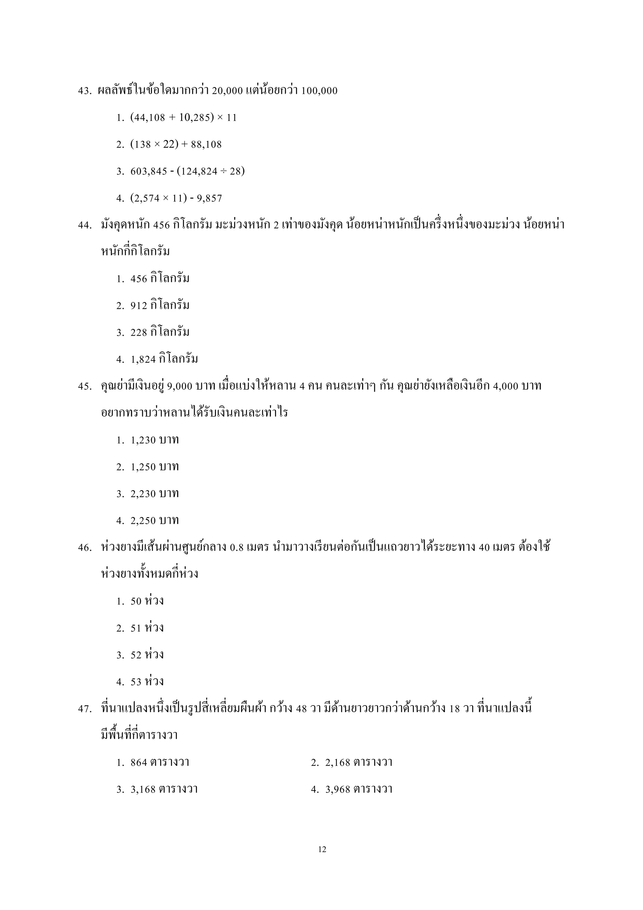 12
43. ผลลัพธ์ในข้อใดมากกว่า 20,000 แต่น้อยกว่า 100,000
1. (44,108 + 10,285) × 11
2. (138 × 22) + 88,108
3. 603,845 - (124,824 ÷ 28)
4. (2,574 × 11) - 9,857
44. มังคุดหนัก 456 กิโลกรัม มะม่วงหนัก 2 เท่าของมังคุด น้อยหน่าหนักเป็นครึ่งหนึ่งของมะม่วง น้อยหน่า
หนักกี่กิโลกรัม
1. 456 กิโลกรัม
2. 912 กิโลกรัม
3. 228 กิโลกรัม
4. 1,824 กิโลกรัม
45. คุณย่ามีเงินอยู่ 9,000 บาท เมื่อแบ่งให้หลาน 4 คน คนละเท่าๆ กัน คุณย่ายังเหลือเงินอีก 4,000 บาท
อยากทราบว่าหลานได้รับเงินคนละเท่าไร
1. 1,230 บาท
2. 1,250 บาท
3. 2,230 บาท
4. 2,250 บาท
46. ห่วงยางมีเส้นผ่านศูนย์กลาง 0.8 เมตร นามาวางเรียนต่อกันเป็นแถวยาวได้ระยะทาง 40 เมตร ต้องใช้
ห่วงยางทั้งหมดกี่ห่วง
1. 50 ห่วง
2. 51 ห่วง
3. 52 ห่วง
4. 53 ห่วง
47. ที่นาแปลงหนึ่งเป็นรูปสี่เหลี่ยมผืนผ้า กว้าง 48 วา มีด้านยาวยาวกว่าด้านกว้าง 18 วา ที่นาแปลงนี้
มีพื้นที่กี่ตารางวา
1. 864 ตารางวา 2. 2,168 ตารางวา
3. 3,168 ตารางวา 4. 3,968 ตารางวา
 