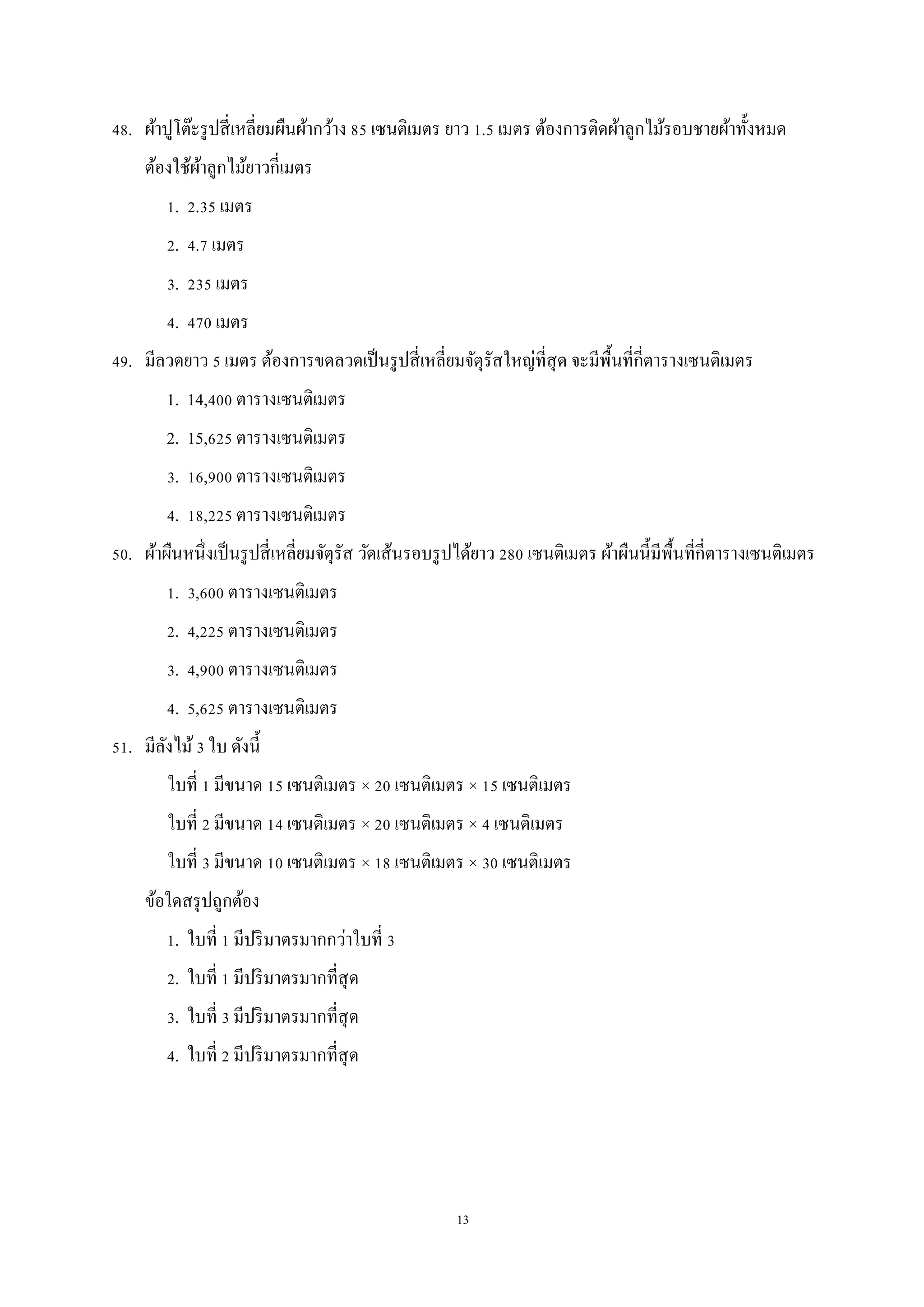 13
48. ผ้าปูโต๊ะรูปสี่เหลี่ยมผืนผ้ากว้าง 85 เซนติเมตร ยาว 1.5 เมตร ต้องการติดผ้าลูกไม้รอบชายผ้าทั้งหมด
ต้องใช้ผ้าลูกไม้ยาวกี่เมตร
1. 2.35 เมตร
2. 4.7 เมตร
3. 235 เมตร
4. 470 เมตร
49. มีลวดยาว 5 เมตร ต้องการขดลวดเป็นรูปสี่เหลี่ยมจัตุรัสใหญ่ที่สุด จะมีพื้นที่กี่ตารางเซนติเมตร
1. 14,400 ตารางเซนติเมตร
2. 15,625 ตารางเซนติเมตร
3. 16,900 ตารางเซนติเมตร
4. 18,225 ตารางเซนติเมตร
50. ผ้าผืนหนึ่งเป็นรูปสี่เหลี่ยมจัตุรัส วัดเส้นรอบรูปได้ยาว 280 เซนติเมตร ผ้าผืนนี้มีพื้นที่กี่ตารางเซนติเมตร
1. 3,600 ตารางเซนติเมตร
2. 4,225 ตารางเซนติเมตร
3. 4,900 ตารางเซนติเมตร
4. 5,625 ตารางเซนติเมตร
51. มีลังไม้3 ใบ ดังนี้
ใบที่ 1 มีขนาด 15 เซนติเมตร × 20 เซนติเมตร × 15 เซนติเมตร
ใบที่ 2 มีขนาด 14 เซนติเมตร × 20 เซนติเมตร × 4 เซนติเมตร
ใบที่ 3 มีขนาด 10 เซนติเมตร × 18 เซนติเมตร × 30 เซนติเมตร
ข้อใดสรุปถูกต้อง
1. ใบที่ 1 มีปริมาตรมากกว่าใบที่ 3
2. ใบที่ 1 มีปริมาตรมากที่สุด
3. ใบที่ 3 มีปริมาตรมากที่สุด
4. ใบที่ 2 มีปริมาตรมากที่สุด
 