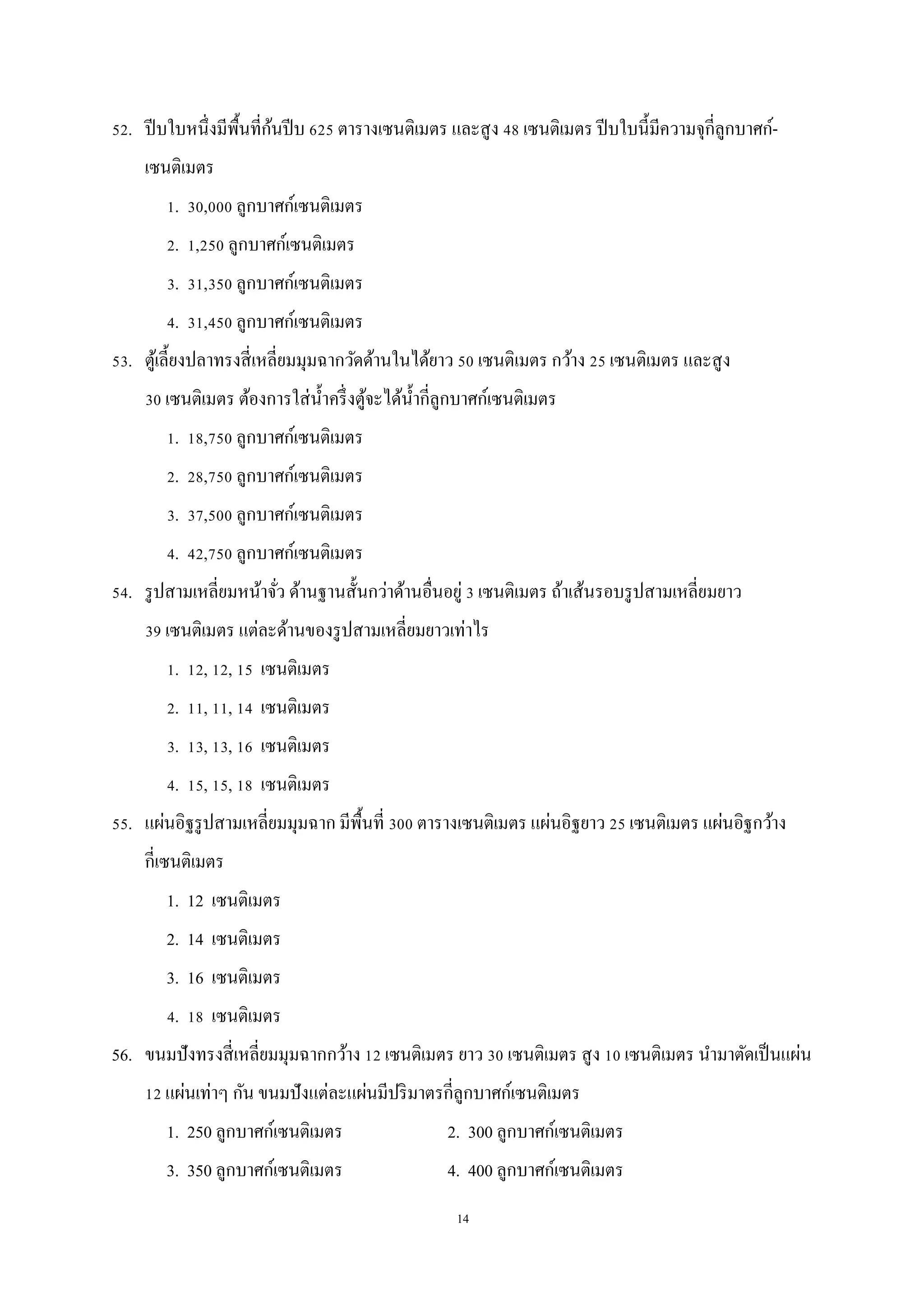 14
52. ปีบใบหนึ่งมีพื้นที่ก้นปีบ 625 ตารางเซนติเมตร และสูง 48 เซนติเมตร ปีบใบนี้มีความจุกี่ลูกบาศก์-
เซนติเมตร
1. 30,000 ลูกบาศก์เซนติเมตร
2. 1,250 ลูกบาศก์เซนติเมตร
3. 31,350 ลูกบาศก์เซนติเมตร
4. 31,450 ลูกบาศก์เซนติเมตร
53. ตู้เลี้ยงปลาทรงสี่เหลี่ยมมุมฉากวัดด้านในได้ยาว 50 เซนติเมตร กว้าง 25 เซนติเมตร และสูง
30 เซนติเมตร ต้องการใส่น้าครึ่งตู้จะได้น้ากี่ลูกบาศก์เซนติเมตร
1. 18,750 ลูกบาศก์เซนติเมตร
2. 28,750 ลูกบาศก์เซนติเมตร
3. 37,500 ลูกบาศก์เซนติเมตร
4. 42,750 ลูกบาศก์เซนติเมตร
54. รูปสามเหลี่ยมหน้าจั่ว ด้านฐานสั้นกว่าด้านอื่นอยู่ 3 เซนติเมตร ถ้าเส้นรอบรูปสามเหลี่ยมยาว
39 เซนติเมตร แต่ละด้านของรูปสามเหลี่ยมยาวเท่าไร
1. 12, 12, 15 เซนติเมตร
2. 11, 11, 14 เซนติเมตร
3. 13, 13, 16 เซนติเมตร
4. 15, 15, 18 เซนติเมตร
55. แผ่นอิฐรูปสามเหลี่ยมมุมฉาก มีพื้นที่ 300 ตารางเซนติเมตร แผ่นอิฐยาว 25 เซนติเมตร แผ่นอิฐกว้าง
กี่เซนติเมตร
1. 12 เซนติเมตร
2. 14 เซนติเมตร
3. 16 เซนติเมตร
4. 18 เซนติเมตร
56. ขนมปังทรงสี่เหลี่ยมมุมฉากกว้าง 12 เซนติเมตร ยาว 30 เซนติเมตร สูง 10 เซนติเมตร นามาตัดเป็นแผ่น
12 แผ่นเท่าๆ กัน ขนมปังแต่ละแผ่นมีปริมาตรกี่ลูกบาศก์เซนติเมตร
1. 250 ลูกบาศก์เซนติเมตร 2. 300 ลูกบาศก์เซนติเมตร
3. 350 ลูกบาศก์เซนติเมตร 4. 400 ลูกบาศก์เซนติเมตร
 