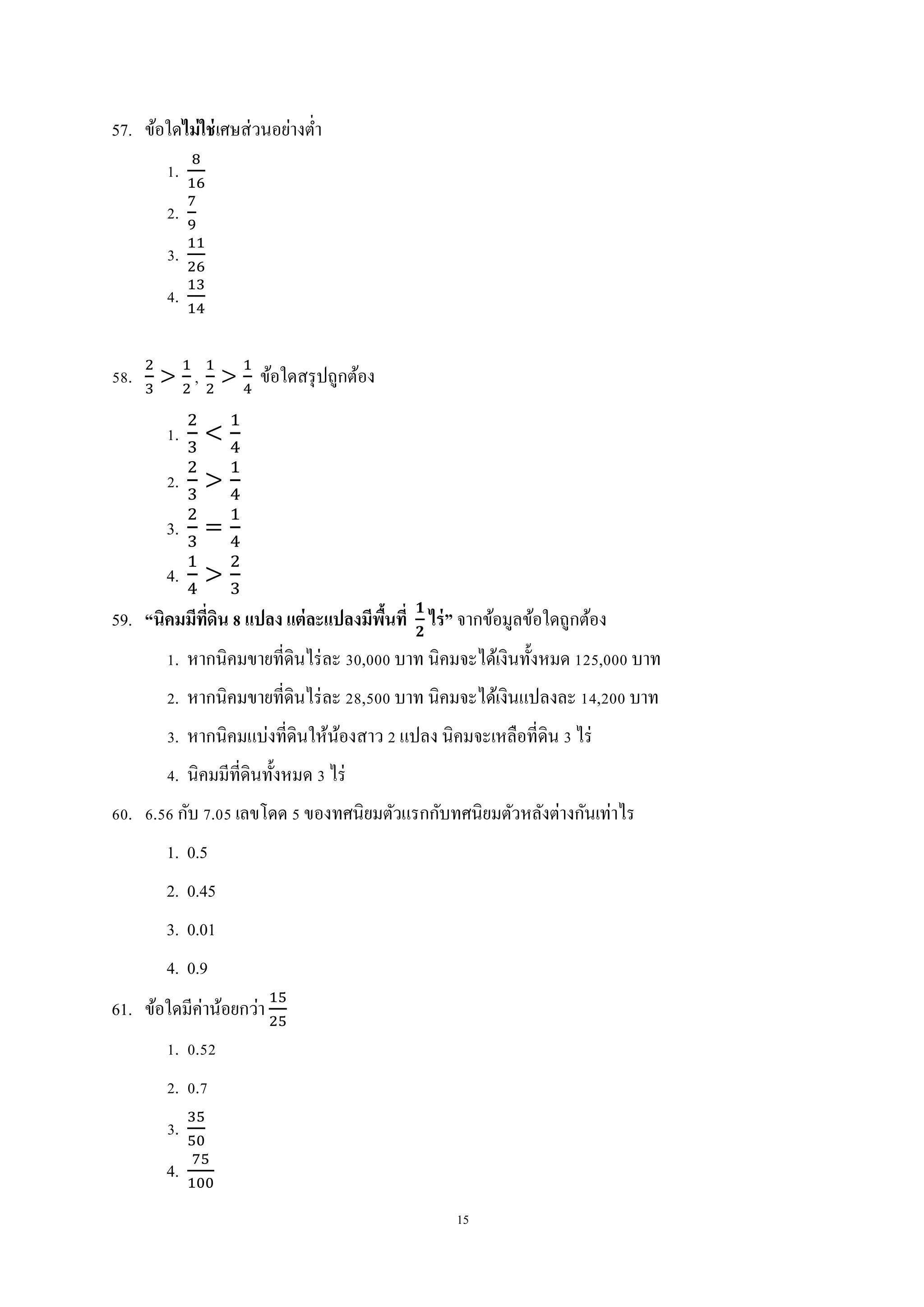 15
57. ข้อใดไม่ใช่เศษส่วนอย่างต่า
1.
2.
3.
4.
58. , ข้อใดสรุปถูกต้อง
1.
2.
3.
4.
59. “นิคมมีที่ดิน 8 แปลง แต่ละแปลงมีพื้นที่ ไร่” จากข้อมูลข้อใดถูกต้อง
1. หากนิคมขายที่ดินไร่ละ 30,000 บาท นิคมจะได้เงินทั้งหมด 125,000 บาท
2. หากนิคมขายที่ดินไร่ละ 28,500 บาท นิคมจะได้เงินแปลงละ 14,200 บาท
3. หากนิคมแบ่งที่ดินให้น้องสาว 2 แปลง นิคมจะเหลือที่ดิน 3 ไร่
4. นิคมมีที่ดินทั้งหมด 3 ไร่
60. 6.56 กับ 7.05 เลขโดด 5 ของทศนิยมตัวแรกกับทศนิยมตัวหลังต่างกันเท่าไร
1. 0.5
2. 0.45
3. 0.01
4. 0.9
61. ข้อใดมีค่าน้อยกว่า
1. 0.52
2. 0.7
3.
4.
 