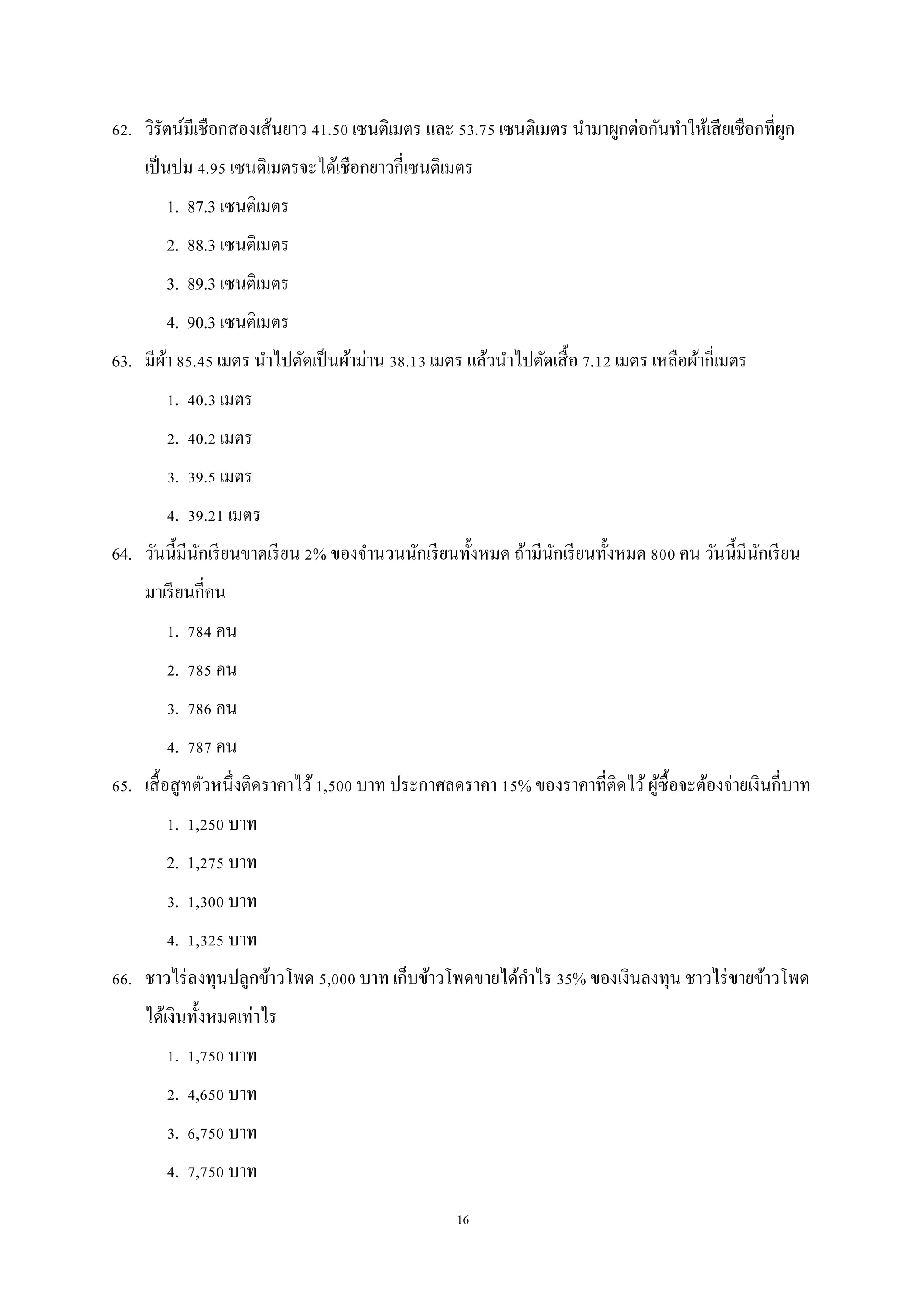 16
62. วิรัตน์มีเชือกสองเส้นยาว 41.50 เซนติเมตร และ 53.75 เซนติเมตร นามาผูกต่อกันทาให้เสียเชือกที่ผูก
เป็นปม 4.95 เซนติเมตรจะได้เชือกยาวกี่เซนติเมตร
1. 87.3 เซนติเมตร
2. 88.3 เซนติเมตร
3. 89.3 เซนติเมตร
4. 90.3 เซนติเมตร
63. มีผ้า 85.45 เมตร นาไปตัดเป็นผ้าม่าน 38.13 เมตร แล้วนาไปตัดเสื้อ 7.12 เมตร เหลือผ้ากี่เมตร
1. 40.3 เมตร
2. 40.2 เมตร
3. 39.5 เมตร
4. 39.21 เมตร
64. วันนี้มีนักเรียนขาดเรียน 2% ของจานวนนักเรียนทั้งหมด ถ้ามีนักเรียนทั้งหมด 800 คน วันนี้มีนักเรียน
มาเรียนกี่คน
1. 784 คน
2. 785 คน
3. 786 คน
4. 787 คน
65. เสื้อสูทตัวหนึ่งติดราคาไว้1,500 บาท ประกาศลดราคา 15% ของราคาที่ติดไว้ผู้ซื้อจะต้องจ่ายเงินกี่บาท
1. 1,250 บาท
2. 1,275 บาท
3. 1,300 บาท
4. 1,325 บาท
66. ชาวไร่ลงทุนปลูกข้าวโพด 5,000 บาท เก็บข้าวโพดขายได้กาไร 35% ของเงินลงทุน ชาวไร่ขายข้าวโพด
ได้เงินทั้งหมดเท่าไร
1. 1,750 บาท
2. 4,650 บาท
3. 6,750 บาท
4. 7,750 บาท
 
