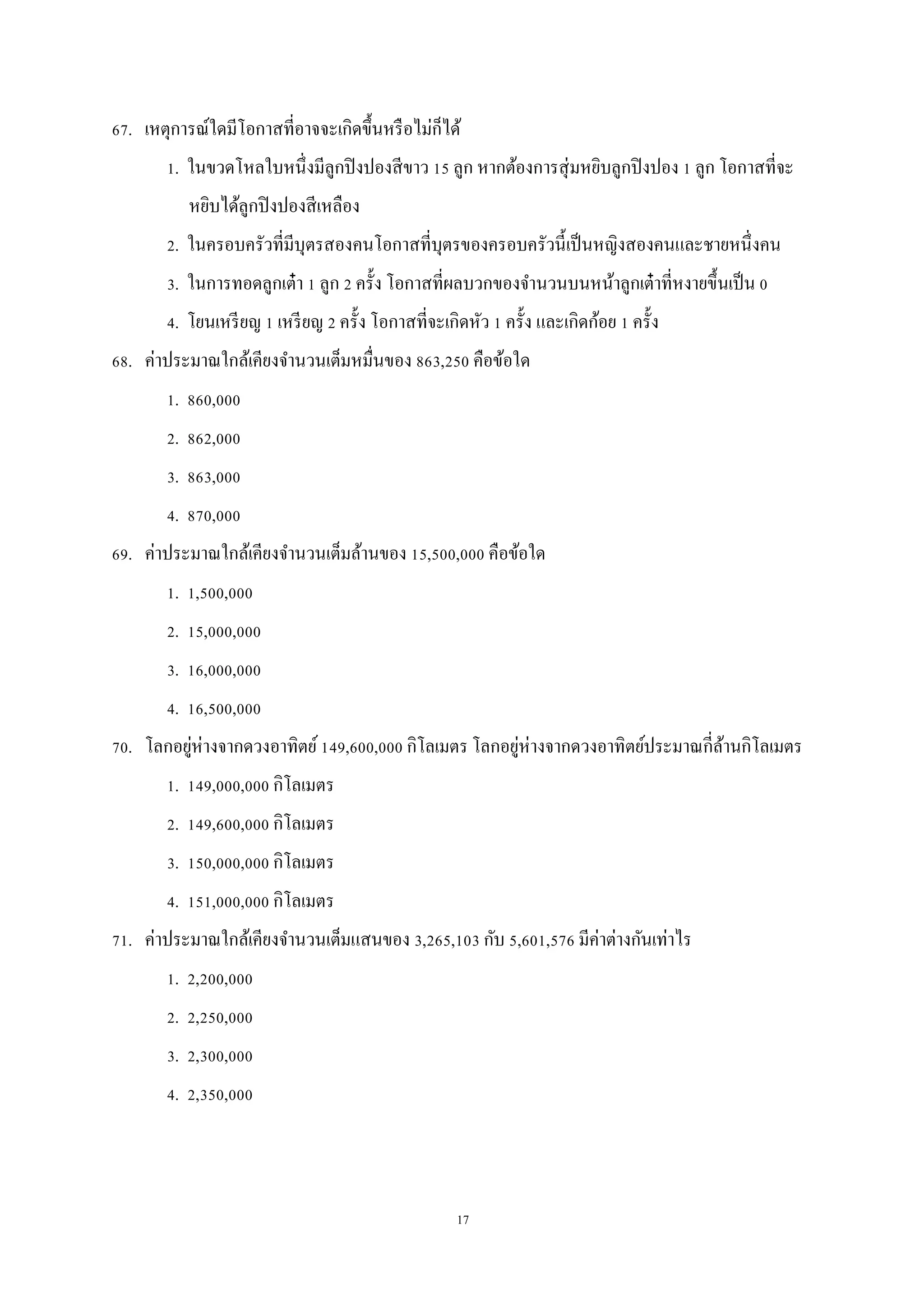 17
67. เหตุการณ์ใดมีโอกาสที่อาจจะเกิดขึ้นหรือไม่ก็ได้
1. ในขวดโหลใบหนึ่งมีลูกปิงปองสีขาว 15 ลูก หากต้องการสุ่มหยิบลูกปิงปอง 1 ลูก โอกาสที่จะ
หยิบได้ลูกปิงปองสีเหลือง
2. ในครอบครัวที่มีบุตรสองคนโอกาสที่บุตรของครอบครัวนี้เป็นหญิงสองคนและชายหนึ่งคน
3. ในการทอดลูกเต๋า 1 ลูก 2 ครั้ง โอกาสที่ผลบวกของจานวนบนหน้าลูกเต๋าที่หงายขึ้นเป็น 0
4. โยนเหรียญ 1 เหรียญ 2 ครั้ง โอกาสที่จะเกิดหัว 1 ครั้ง และเกิดก้อย 1 ครั้ง
68. ค่าประมาณใกล้เคียงจานวนเต็มหมื่นของ 863,250 คือข้อใด
1. 860,000
2. 862,000
3. 863,000
4. 870,000
69. ค่าประมาณใกล้เคียงจานวนเต็มล้านของ 15,500,000 คือข้อใด
1. 1,500,000
2. 15,000,000
3. 16,000,000
4. 16,500,000
70. โลกอยู่ห่างจากดวงอาทิตย์149,600,000 กิโลเมตร โลกอยู่ห่างจากดวงอาทิตย์ประมาณกี่ล้านกิโลเมตร
1. 149,000,000 กิโลเมตร
2. 149,600,000 กิโลเมตร
3. 150,000,000 กิโลเมตร
4. 151,000,000 กิโลเมตร
71. ค่าประมาณใกล้เคียงจานวนเต็มแสนของ 3,265,103 กับ 5,601,576 มีค่าต่างกันเท่าไร
1. 2,200,000
2. 2,250,000
3. 2,300,000
4. 2,350,000
 