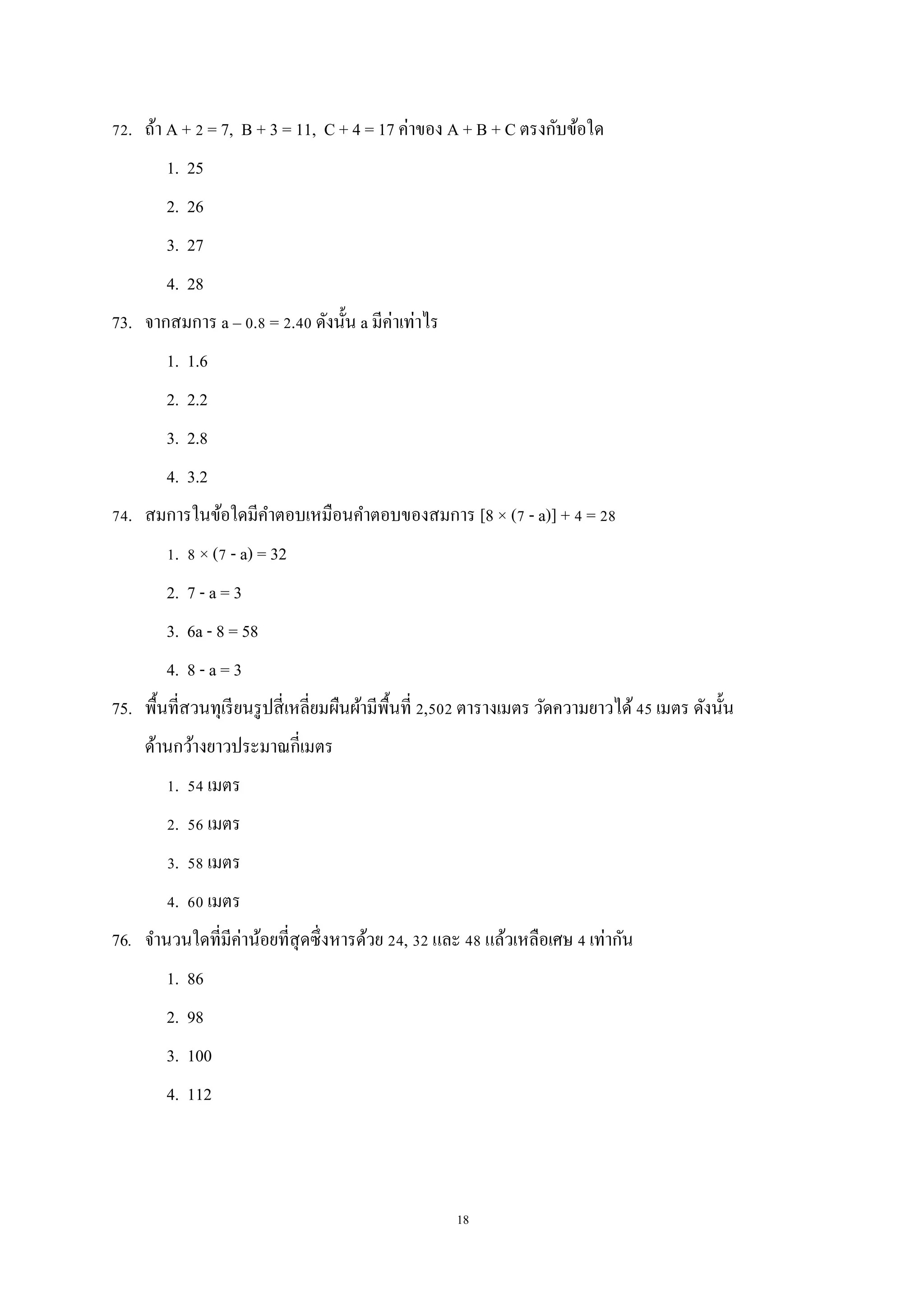 18
72. ถ้า A + 2 = 7, B + 3 = 11, C + 4 = 17 ค่าของ A + B + C ตรงกับข้อใด
1. 25
2. 26
3. 27
4. 28
73. จากสมการ a – 0.8 = 2.40 ดังนั้น a มีค่าเท่าไร
1. 1.6
2. 2.2
3. 2.8
4. 3.2
74. สมการในข้อใดมีคาตอบเหมือนคาตอบของสมการ [8 × (7 - a)] + 4 = 28
1. 8 × (7 - a) = 32
2. 7 - a = 3
3. 6a - 8 = 58
4. 8 - a = 3
75. พื้นที่สวนทุเรียนรูปสี่เหลี่ยมผืนผ้ามีพื้นที่ 2,502 ตารางเมตร วัดความยาวได้45 เมตร ดังนั้น
ด้านกว้างยาวประมาณกี่เมตร
1. 54 เมตร
2. 56 เมตร
3. 58 เมตร
4. 60 เมตร
76. จานวนใดที่มีค่าน้อยที่สุดซึ่งหารด้วย 24, 32 และ 48 แล้วเหลือเศษ 4 เท่ากัน
1. 86
2. 98
3. 100
4. 112
 