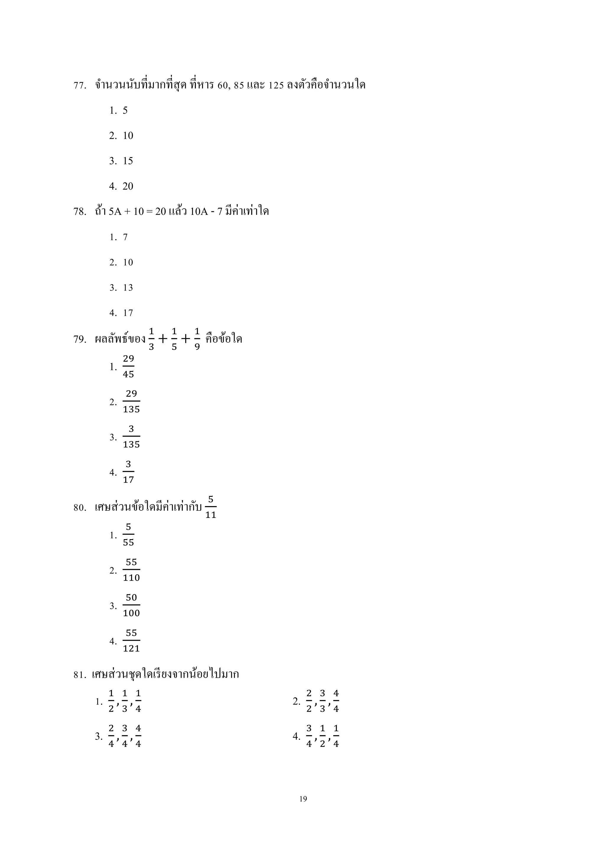19
77. จานวนนับที่มากที่สุด ที่หาร 60, 85 และ 125 ลงตัวคือจานวนใด
1. 5
2. 10
3. 15
4. 20
78. ถ้า 5A + 10 = 20 แล้ว 10A - 7 มีค่าเท่าใด
1. 7
2. 10
3. 13
4. 17
79. ผลลัพธ์ของ คือข้อใด
1.
2.
3.
4.
80. เศษส่วนข้อใดมีค่าเท่ากับ
1.
2.
3.
4.
81. เศษส่วนชุดใดเรียงจากน้อยไปมาก
1. 2.
3. 4.
 