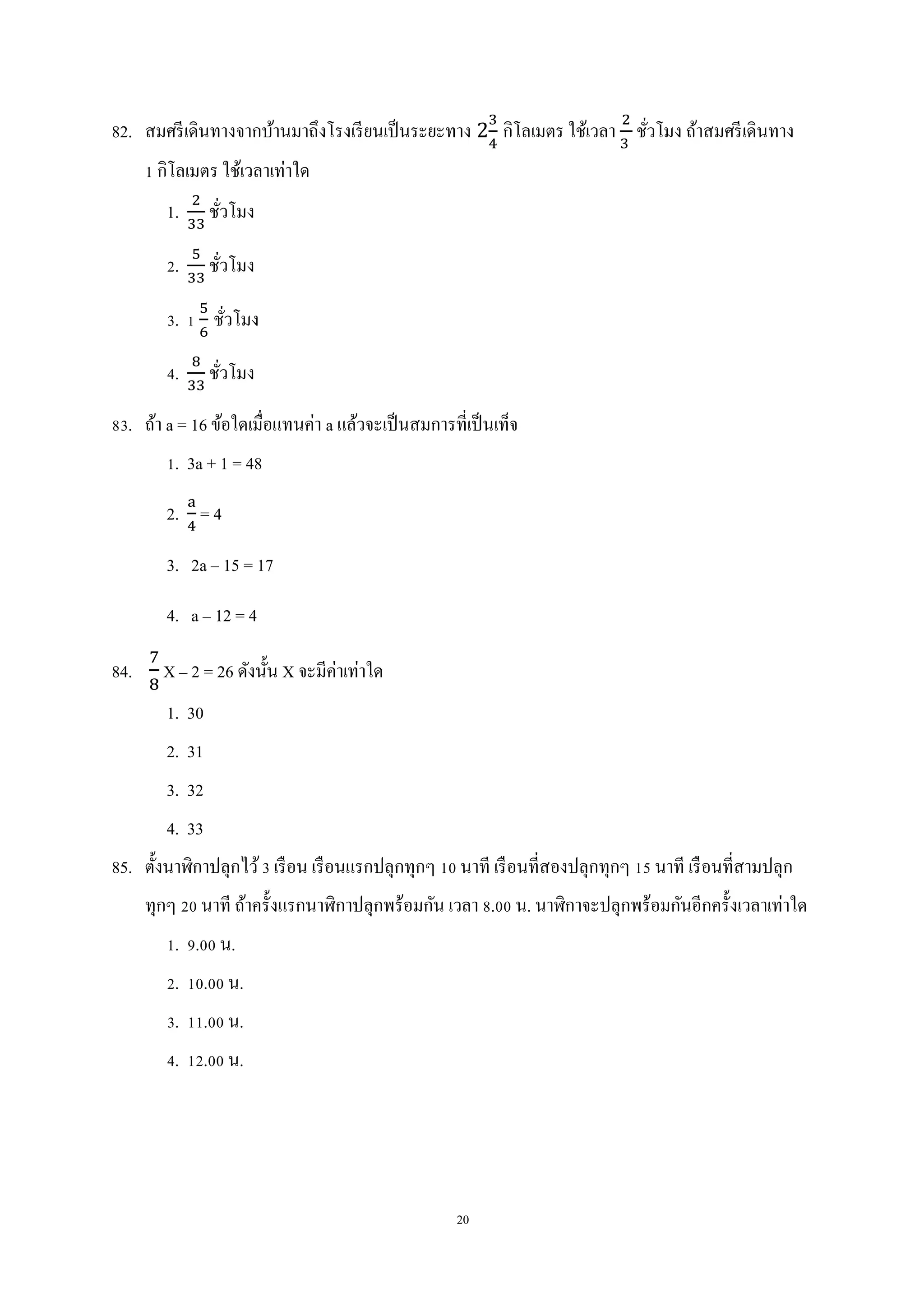 20
82. สมศรีเดินทางจากบ้านมาถึงโรงเรียนเป็นระยะทาง 2 กิโลเมตร ใช้เวลา ชั่วโมง ถ้าสมศรีเดินทาง
1 กิโลเมตร ใช้เวลาเท่าใด
1. ชั่วโมง
2. ชั่วโมง
3. 1 ชั่วโมง
4. ชั่วโมง
83. ถ้า a = 16 ข้อใดเมื่อแทนค่า a แล้วจะเป็นสมการที่เป็นเท็จ
1. 3a + 1 = 48
2. = 4
3. 2a – 15 = 17
4. a – 12 = 4
84. X – 2 = 26 ดังนั้น X จะมีค่าเท่าใด
1. 30
2. 31
3. 32
4. 33
85. ตั้งนาฬิกาปลุกไว้3 เรือน เรือนแรกปลุกทุกๆ 10 นาที เรือนที่สองปลุกทุกๆ 15 นาที เรือนที่สามปลุก
ทุกๆ 20 นาที ถ้าครั้งแรกนาฬิกาปลุกพร้อมกัน เวลา 8.00 น. นาฬิกาจะปลุกพร้อมกันอีกครั้งเวลาเท่าใด
1. 9.00 น.
2. 10.00 น.
3. 11.00 น.
4. 12.00 น.
 