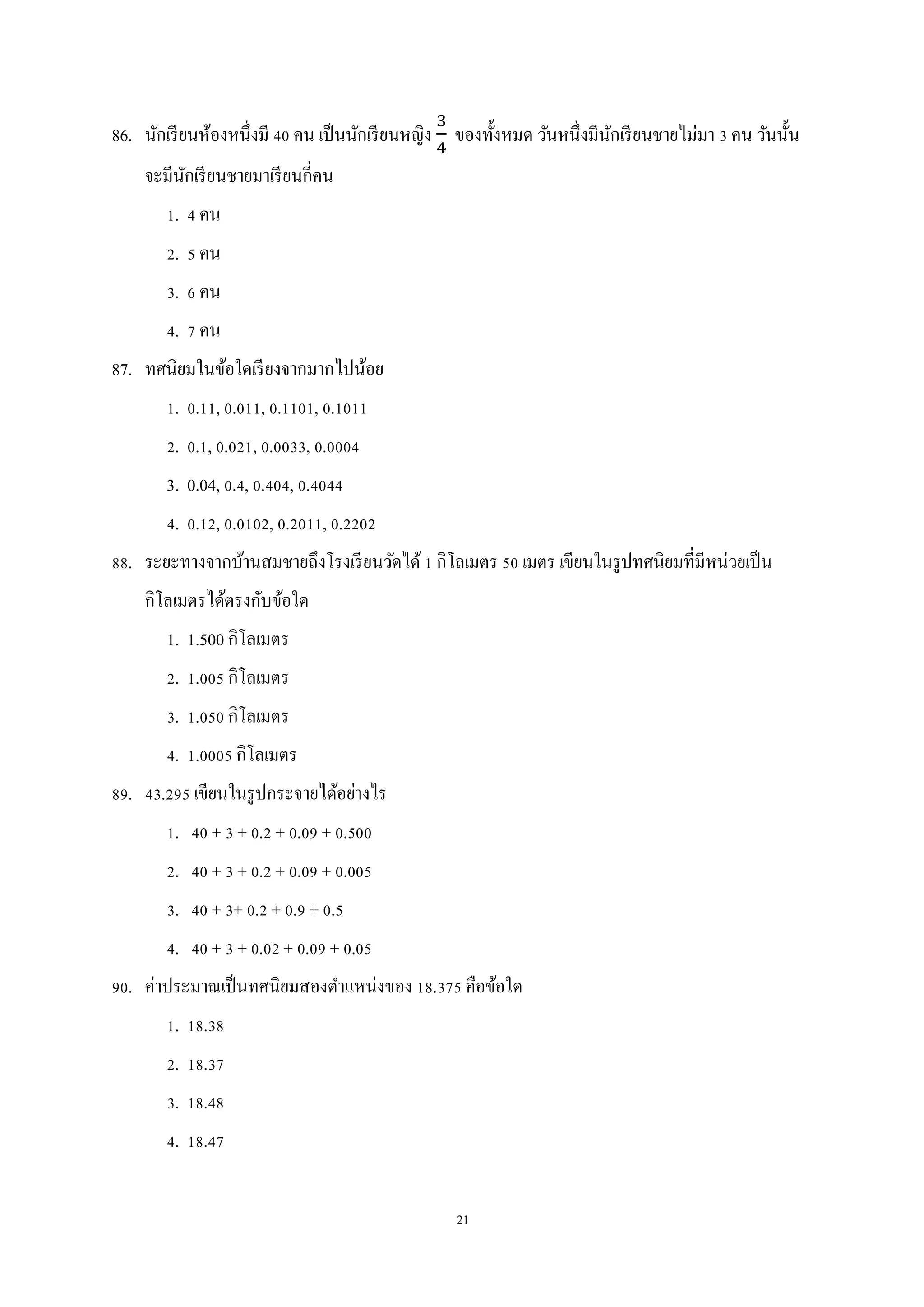 21
86. นักเรียนห้องหนึ่งมี 40 คน เป็นนักเรียนหญิง ของทั้งหมด วันหนึ่งมีนักเรียนชายไม่มา 3 คน วันนั้น
จะมีนักเรียนชายมาเรียนกี่คน
1. 4 คน
2. 5 คน
3. 6 คน
4. 7 คน
87. ทศนิยมในข้อใดเรียงจากมากไปน้อย
1. 0.11, 0.011, 0.1101, 0.1011
2. 0.1, 0.021, 0.0033, 0.0004
3. 0.04, 0.4, 0.404, 0.4044
4. 0.12, 0.0102, 0.2011, 0.2202
88. ระยะทางจากบ้านสมชายถึงโรงเรียนวัดได้1 กิโลเมตร 50 เมตร เขียนในรูปทศนิยมที่มีหน่วยเป็น
กิโลเมตรได้ตรงกับข้อใด
1. 1.500 กิโลเมตร
2. 1.005 กิโลเมตร
3. 1.050 กิโลเมตร
4. 1.0005 กิโลเมตร
89. 43.295 เขียนในรูปกระจายได้อย่างไร
1. 40 + 3 + 0.2 + 0.09 + 0.500
2. 40 + 3 + 0.2 + 0.09 + 0.005
3. 40 + 3+ 0.2 + 0.9 + 0.5
4. 40 + 3 + 0.02 + 0.09 + 0.05
90. ค่าประมาณเป็นทศนิยมสองตาแหน่งของ 18.375 คือข้อใด
1. 18.38
2. 18.37
3. 18.48
4. 18.47
 