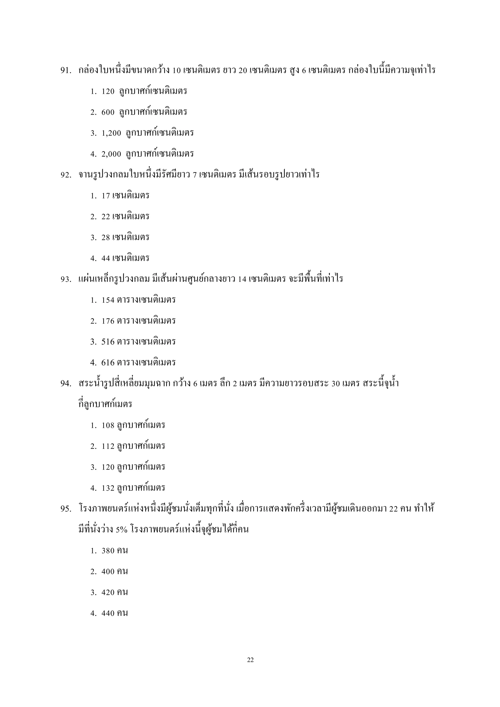 22
91. กล่องใบหนึ่งมีขนาดกว้าง 10 เซนติเมตร ยาว 20 เซนติเมตร สูง 6 เซนติเมตร กล่องใบนี้มีความจุเท่าไร
1. 120 ลูกบาศก์เซนติเมตร
2. 600 ลูกบาศก์เซนติเมตร
3. 1,200 ลูกบาศก์เซนติเมตร
4. 2,000 ลูกบาศก์เซนติเมตร
92. จานรูปวงกลมใบหนึ่งมีรัศมียาว 7 เซนติเมตร มีเส้นรอบรูปยาวเท่าไร
1. 17 เซนติเมตร
2. 22 เซนติเมตร
3. 28 เซนติเมตร
4. 44 เซนติเมตร
93. แผ่นเหล็กรูปวงกลม มีเส้นผ่านศูนย์กลางยาว 14 เซนติเมตร จะมีพื้นที่เท่าไร
1. 154 ตารางเซนติเมตร
2. 176 ตารางเซนติเมตร
3. 516 ตารางเซนติเมตร
4. 616 ตารางเซนติเมตร
94. สระน้ารูปสี่เหลี่ยมมุมฉาก กว้าง 6 เมตร ลึก 2 เมตร มีความยาวรอบสระ 30 เมตร สระนี้จุน้า
กี่ลูกบาศก์เมตร
1. 108 ลูกบาศก์เมตร
2. 112 ลูกบาศก์เมตร
3. 120 ลูกบาศก์เมตร
4. 132 ลูกบาศก์เมตร
95. โรงภาพยนตร์แห่งหนึ่งมีผู้ชมนั่งเต็มทุกที่นั่ง เมื่อการแสดงพักครึ่งเวลามีผู้ชมเดินออกมา 22 คน ทาให้
มีที่นั่งว่าง 5% โรงภาพยนตร์แห่งนี้จุผู้ชมได้กี่คน
1. 380 คน
2. 400 คน
3. 420 คน
4. 440 คน
 