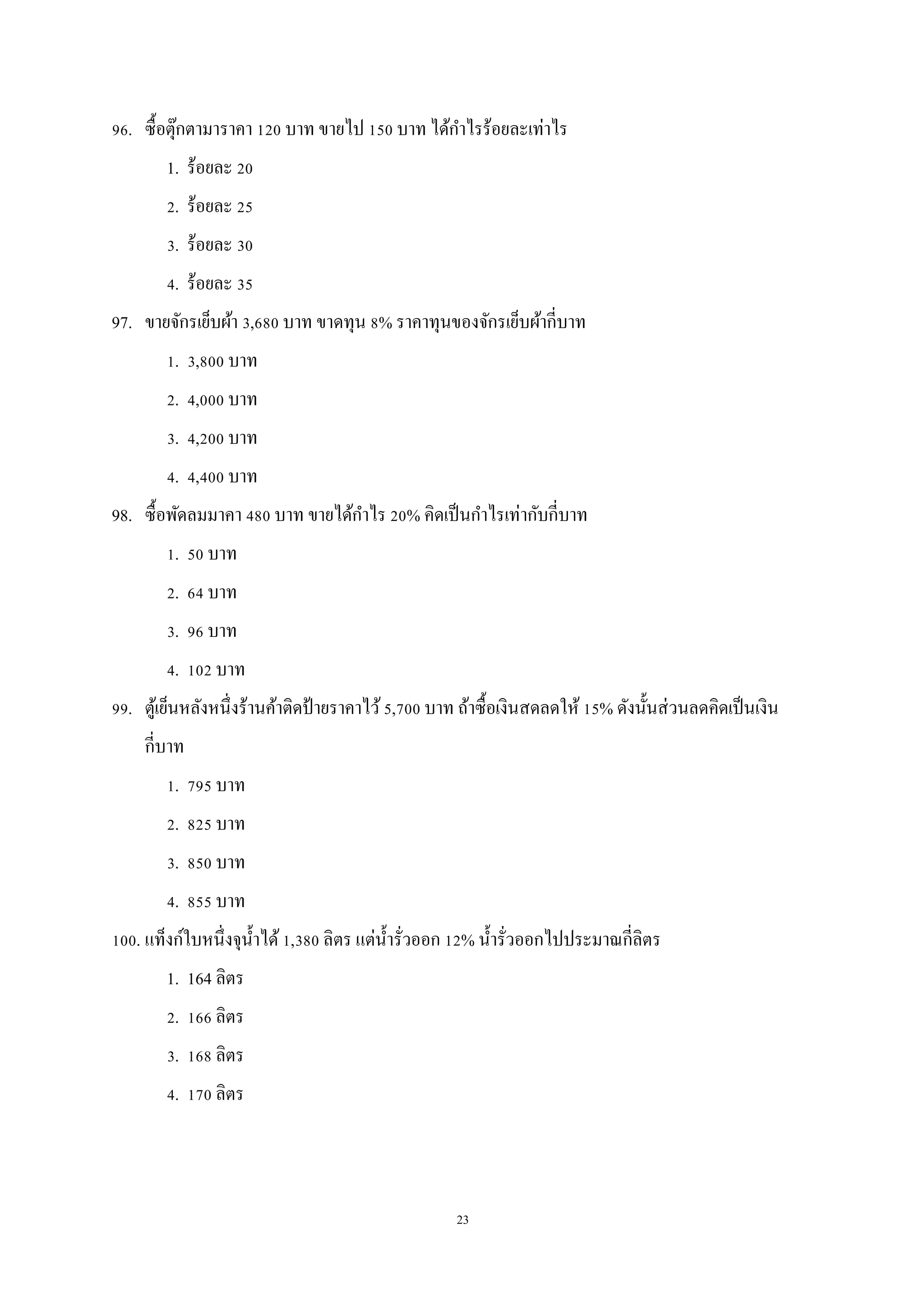 23
96. ซื้อตุ๊กตามาราคา 120 บาท ขายไป 150 บาท ได้กาไรร้อยละเท่าไร
1. ร้อยละ 20
2. ร้อยละ 25
3. ร้อยละ 30
4. ร้อยละ 35
97. ขายจักรเย็บผ้า 3,680 บาท ขาดทุน 8% ราคาทุนของจักรเย็บผ้ากี่บาท
1. 3,800 บาท
2. 4,000 บาท
3. 4,200 บาท
4. 4,400 บาท
98. ซื้อพัดลมมาคา 480 บาท ขายได้กาไร 20% คิดเป็นกาไรเท่ากับกี่บาท
1. 50 บาท
2. 64 บาท
3. 96 บาท
4. 102 บาท
99. ตู้เย็นหลังหนึ่งร้านค้าติดป้ายราคาไว้5,700 บาท ถ้าซื้อเงินสดลดให้ 15% ดังนั้นส่วนลดคิดเป็นเงิน
กี่บาท
1. 795 บาท
2. 825 บาท
3. 850 บาท
4. 855 บาท
100. แท็งก์ใบหนึ่งจุน้าได้1,380 ลิตร แต่น้ารั่วออก 12% น้ารั่วออกไปประมาณกี่ลิตร
1. 164 ลิตร
2. 166 ลิตร
3. 168 ลิตร
4. 170 ลิตร
 