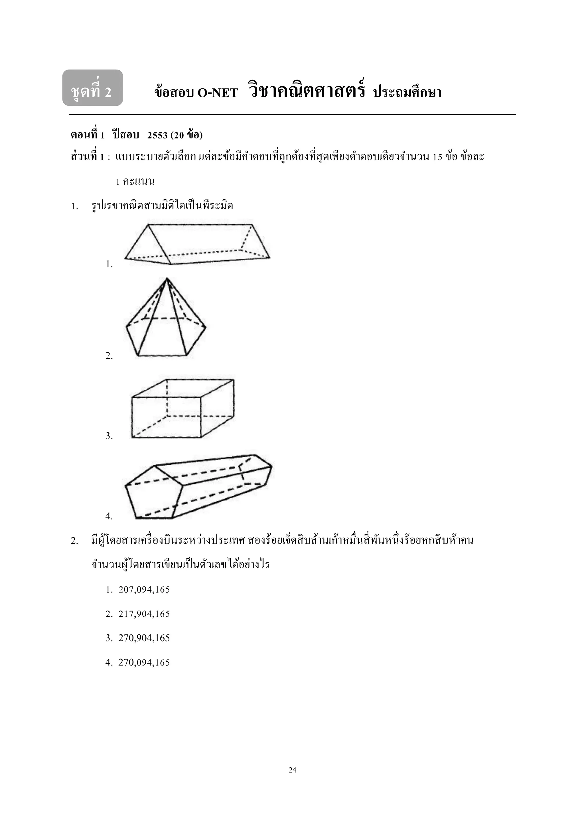 24
ชุดที่ 2 ข้อสอบ O-NET วิชาคณิตศาสตร์ ประถมศึกษา
ตอนที่ 1 ปีสอบ 2553 (20 ข้อ)
ส่วนที่ 1 : แบบระบายตัวเลือก แต่ละข้อมีคาตอบที่ถูกต้องที่สุดเพียงตาตอบเดียวจานวน 15 ข้อ ข้อละ
1 คะแนน
1. รูปเรขาคณิตสามมิติใดเป็นพีระมิด
1.
2.
3.
4.
2. มีผู้โดยสารเครื่องบินระหว่างประเทศ สองร้อยเจ็ดสิบล้านเก้าหมื่นสี่พันหนึ่งร้อยหกสิบห้าคน
จานวนผู้โดยสารเขียนเป็นตัวเลขได้อย่างไร
1. 207,094,165
2. 217,904,165
3. 270,904,165
4. 270,094,165
 