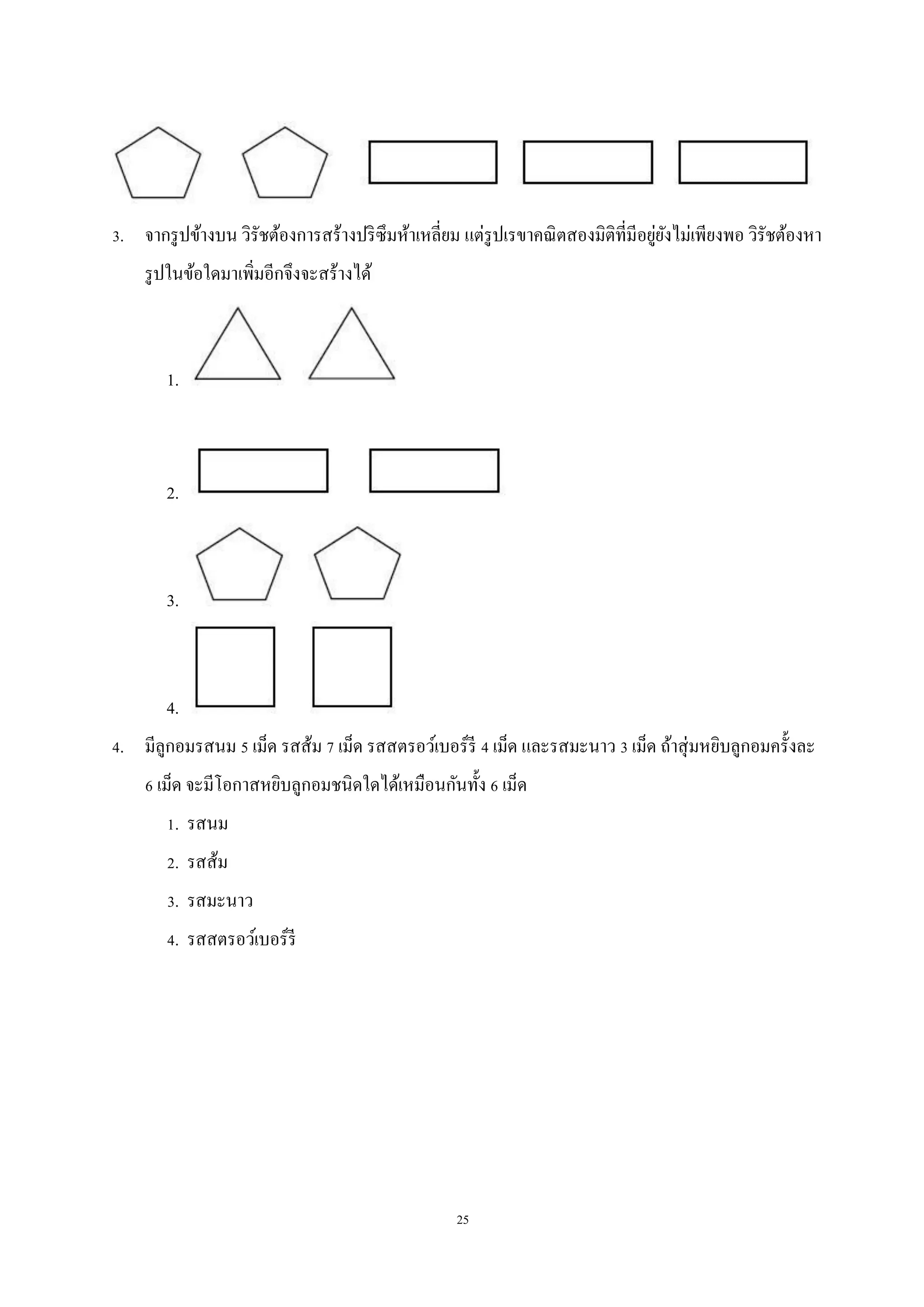 25
3. จากรูปข้างบน วิรัชต้องการสร้างปริซึมห้าเหลี่ยม แต่รูปเรขาคณิตสองมิติที่มีอยู่ยังไม่เพียงพอ วิรัชต้องหา
รูปในข้อใดมาเพิ่มอีกจึงจะสร้างได้
1.
2.
3.
4.
4. มีลูกอมรสนม 5 เม็ด รสส้ม 7 เม็ด รสสตรอว์เบอร์รี 4 เม็ด และรสมะนาว 3 เม็ด ถ้าสุ่มหยิบลูกอมครั้งละ
6 เม็ด จะมีโอกาสหยิบลูกอมชนิดใดได้เหมือนกันทั้ง 6 เม็ด
1. รสนม
2. รสส้ม
3. รสมะนาว
4. รสสตรอว์เบอร์รี
 
