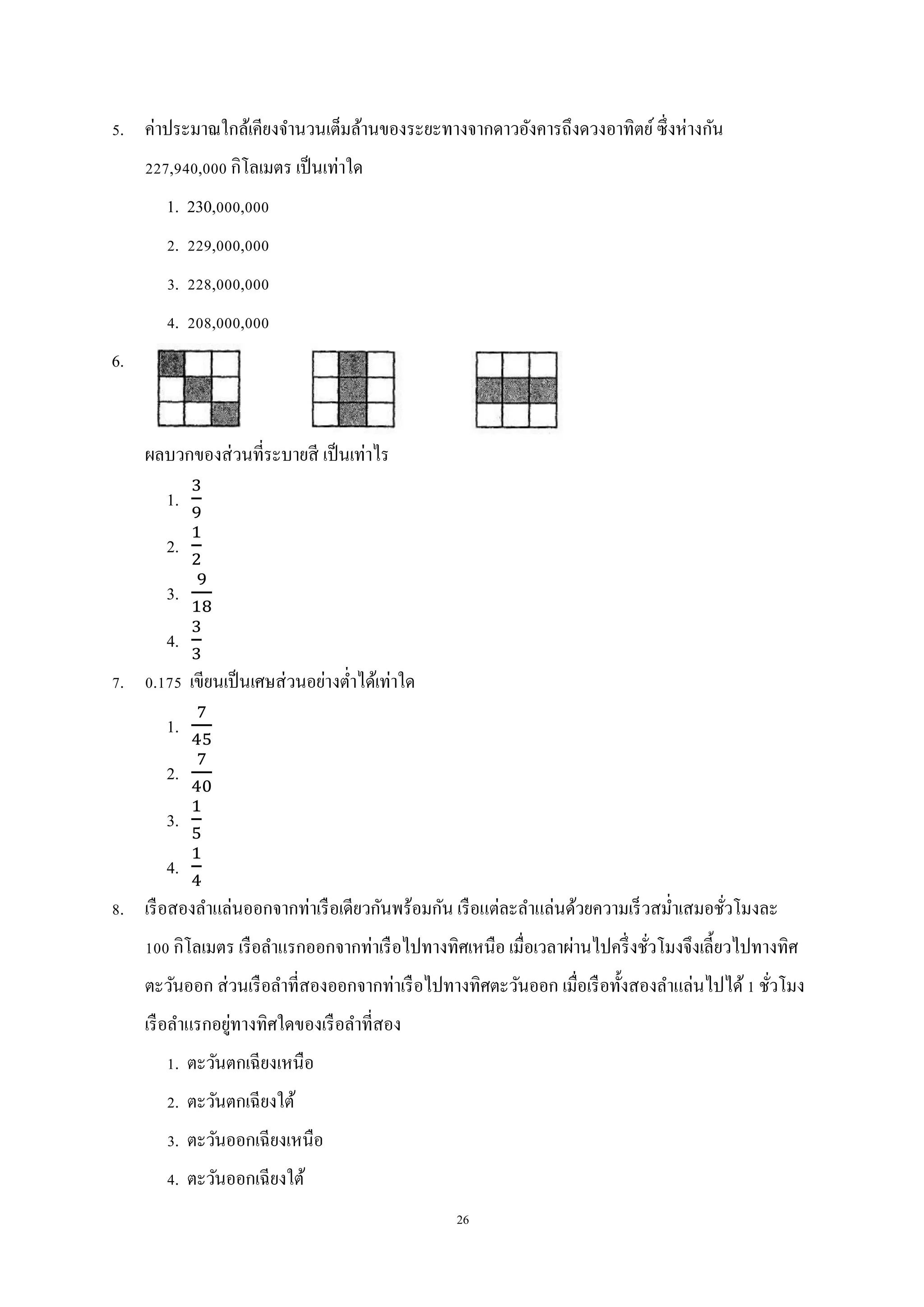 26
5. ค่าประมาณใกล้เคียงจานวนเต็มล้านของระยะทางจากดาวอังคารถึงดวงอาทิตย์ซึ่งห่างกัน
227,940,000 กิโลเมตร เป็นเท่าใด
1. 230,000,000
2. 229,000,000
3. 228,000,000
4. 208,000,000
6.
ผลบวกของส่วนที่ระบายสี เป็นเท่าไร
1.
2.
3.
4.
7. 0.175 เขียนเป็นเศษส่วนอย่างต่าได้เท่าใด
1.
2.
3.
4.
8. เรือสองลาแล่นออกจากท่าเรือเดียวกันพร้อมกัน เรือแต่ละลาแล่นด้วยความเร็วสม่าเสมอชั่วโมงละ
100 กิโลเมตร เรือลาแรกออกจากท่าเรือไปทางทิศเหนือ เมื่อเวลาผ่านไปครึ่งชั่วโมงจึงเลี้ยวไปทางทิศ
ตะวันออก ส่วนเรือลาที่สองออกจากท่าเรือไปทางทิศตะวันออก เมื่อเรือทั้งสองลาแล่นไปได้1 ชั่วโมง
เรือลาแรกอยู่ทางทิศใดของเรือลาที่สอง
1. ตะวันตกเฉียงเหนือ
2. ตะวันตกเฉียงใต้
3. ตะวันออกเฉียงเหนือ
4. ตะวันออกเฉียงใต้
 