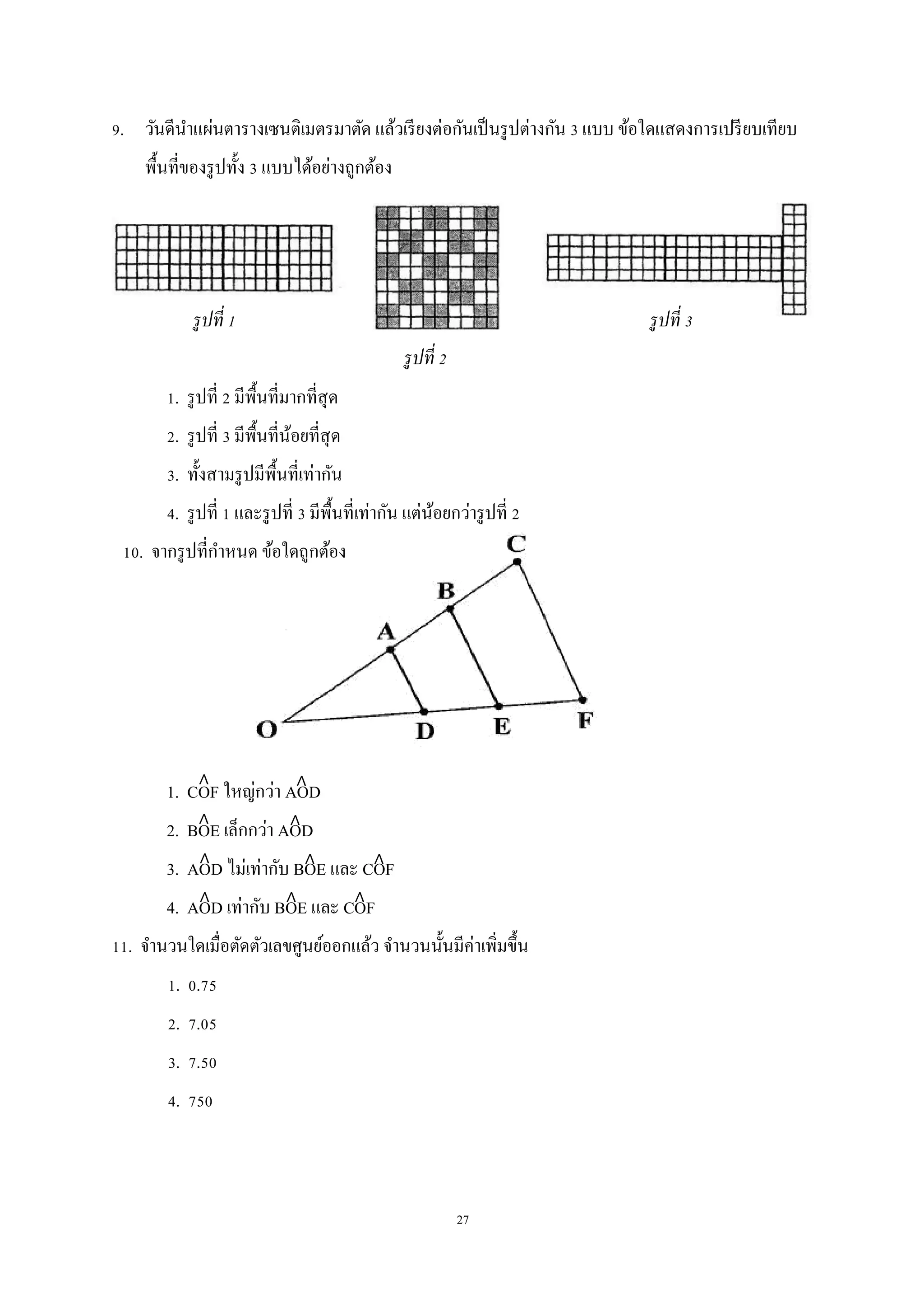 27
9. วันดีนาแผ่นตารางเซนติเมตรมาตัด แล้วเรียงต่อกันเป็นรูปต่างกัน 3 แบบ ข้อใดแสดงการเปรียบเทียบ
พื้นที่ของรูปทั้ง 3 แบบได้อย่างถูกต้อง
1. รูปที่ 2 มีพื้นที่มากที่สุด
2. รูปที่ 3 มีพื้นที่น้อยที่สุด
3. ทั้งสามรูปมีพื้นที่เท่ากัน
4. รูปที่ 1 และรูปที่ 3 มีพื้นที่เท่ากัน แต่น้อยกว่ารูปที่ 2
10. จากรูปที่กาหนด ข้อใดถูกต้อง
1. COF ใหญ่กว่า AOD
2. BOE เล็กกว่า AOD
3. AOD ไม่เท่ากับ BOE และ COF
4. AOD เท่ากับ BOE และ COF
11. จานวนใดเมื่อตัดตัวเลขศูนย์ออกแล้ว จานวนนั้นมีค่าเพิ่มขึ้น
1. 0.75
2. 7.05
3. 7.50
4. 750
รูปที่ 1
รูปที่ 2
รูปที่ 3
 