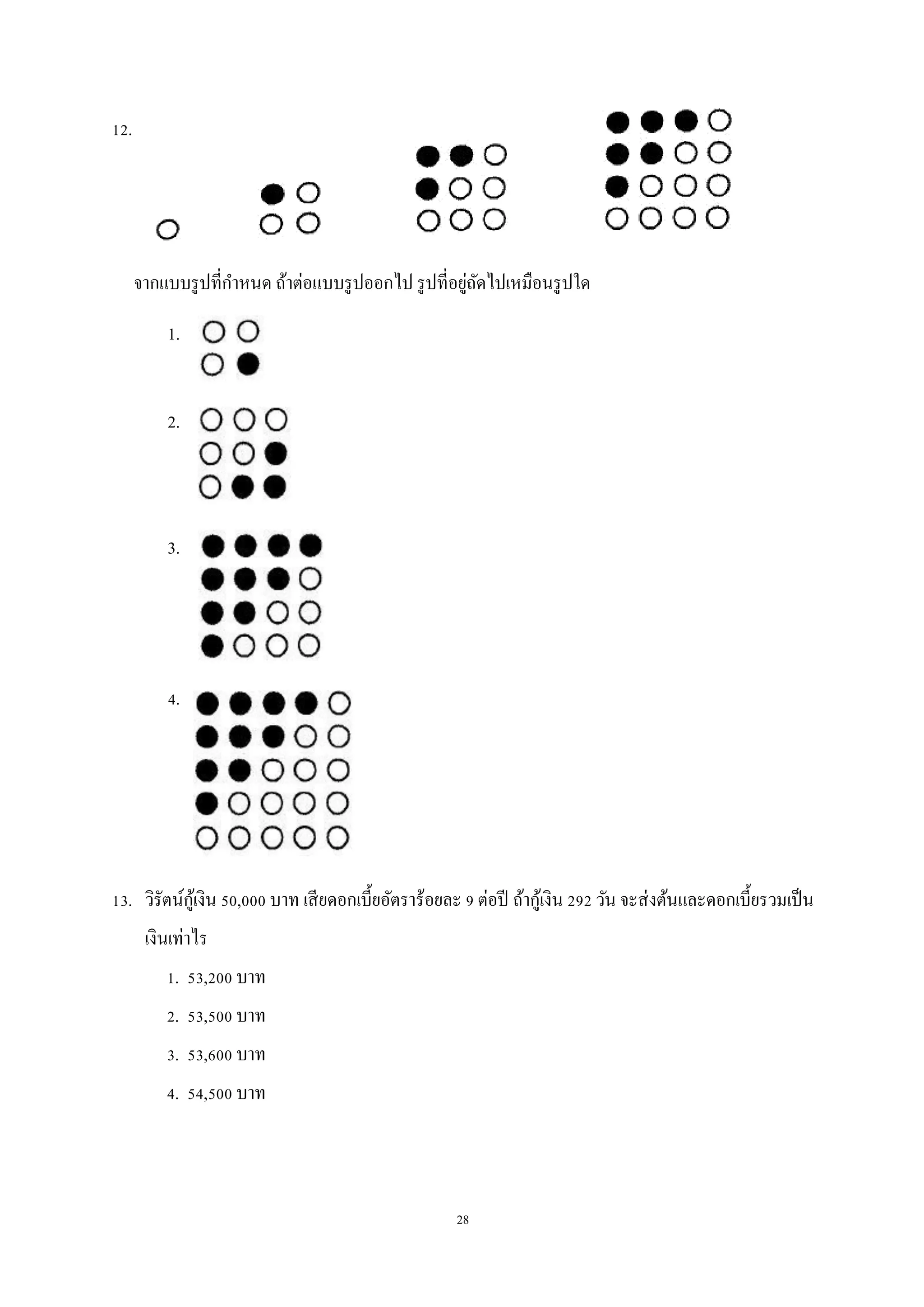 28
12.
จากแบบรูปที่กาหนด ถ้าต่อแบบรูปออกไป รูปที่อยู่ถัดไปเหมือนรูปใด
1.
2.
3.
4.
13. วิรัตน์กู้เงิน 50,000 บาท เสียดอกเบี้ยอัตราร้อยละ 9 ต่อปี ถ้ากู้เงิน 292 วัน จะส่งต้นและดอกเบี้ยรวมเป็น
เงินเท่าไร
1. 53,200 บาท
2. 53,500 บาท
3. 53,600 บาท
4. 54,500 บาท
 