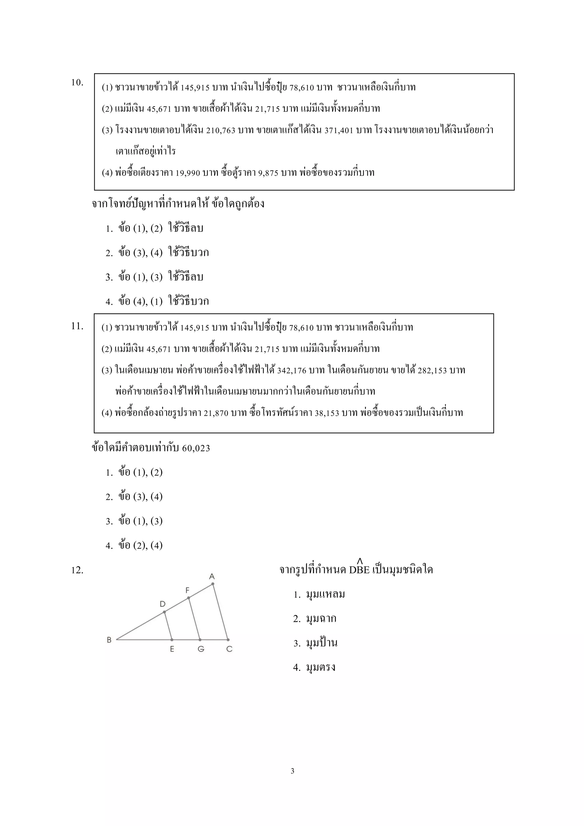 3
10.
จากโจทย์ปัญหาที่กาหนดให้ ข้อใดถูกต้อง
1. ข้อ (1), (2) ใช้วิธีลบ
2. ข้อ (3), (4) ใช้วิธีบวก
3. ข้อ (1), (3) ใช้วิธีลบ
4. ข้อ (4), (1) ใช้วิธีบวก
11.
ข้อใดมีคาตอบเท่ากับ 60,023
1. ข้อ (1), (2)
2. ข้อ (3), (4)
3. ข้อ (1), (3)
4. ข้อ (2), (4)
12. จากรูปที่กาหนด DBE เป็นมุมชนิดใด
1. มุมแหลม
2. มุมฉาก
3. มุมป้าน
4. มุมตรง
(1) ชาวนาขายข้าวได้145,915 บาท นาเงินไปซื้อปุ๋ ย 78,610 บาท ชาวนาเหลือเงินกี่บาท
(2) แม่มีเงิน 45,671 บาท ขายเสื้อผ้าได้เงิน 21,715 บาท แม่มีเงินทั้งหมดกี่บาท
(3) โรงงานขายเตาอบได้เงิน 210,763 บาท ขายเตาแก๊สได้เงิน 371,401 บาทโรงงานขายเตาอบได้เงินน้อยกว่า
เตาแก๊สอยู่เท่าไร
(4) พ่อซื้อเตียงราคา 19,990 บาท ซื้อตู้ราคา 9,875 บาท พ่อซื้อของรวมกี่บาท
(1) ชาวนาขายข้าวได้145,915 บาท นาเงินไปซื้อปุ๋ ย 78,610 บาท ชาวนาเหลือเงินกี่บาท
(2) แม่มีเงิน 45,671 บาท ขายเสื้อผ้าได้เงิน 21,715 บาท แม่มีเงินทั้งหมดกี่บาท
(3) ในเดือนเมษายน พ่อค้าขายเครื่องใช้ไฟฟ้าได้342,176 บาท ในเดือนกันยายน ขายได้282,153 บาท
พ่อค้าขายเครื่องใช้ไฟฟ้าในเดือนเมษายนมากกว่าในเดือนกันยายนกี่บาท
(4) พ่อซื้อกล้องถ่ายรูปราคา 21,870 บาท ซื้อโทรทัศน์ราคา 38,153 บาท พ่อซื้อของรวมเป็นเงินกี่บาท
 