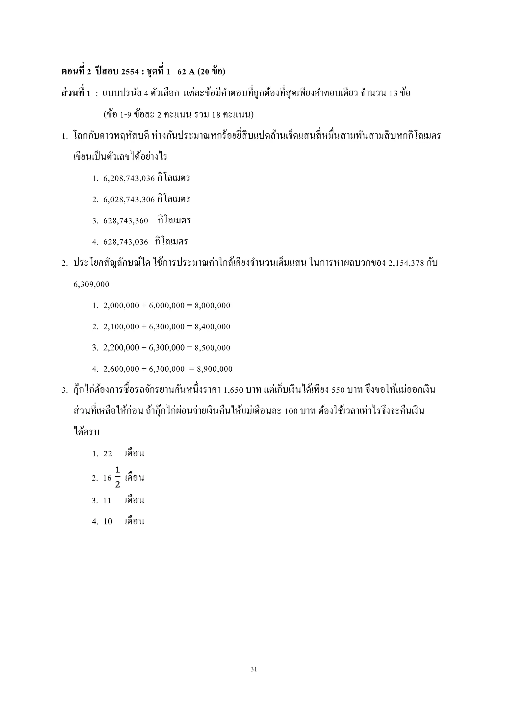 31
ตอนที่ 2 ปีสอบ 2554 : ชุดที่ 1 62 A (20 ข้อ)
ส่วนที่ 1 : แบบปรนัย 4 ตัวเลือก แต่ละข้อมีคาตอบที่ถูกต้องที่สุดเพียงคาตอบเดียว จานวน 13 ข้อ
(ข้อ 1-9 ข้อละ 2 คะแนน รวม 18 คะแนน)
1. โลกกับดาวพฤหัสบดี ห่างกันประมาณหกร้อยยี่สิบแปดล้านเจ็ดแสนสี่หมื่นสามพันสามสิบหกกิโลเมตร
เขียนเป็นตัวเลขได้อย่างไร
1. 6,208,743,036 กิโลเมตร
2. 6,028,743,306 กิโลเมตร
3. 628,743,360 กิโลเมตร
4. 628,743,036 กิโลเมตร
2. ประโยคสัญลักษณ์ใด ใช้การประมาณค่าใกล้เคียงจานวนเต็มแสน ในการหาผลบวกของ 2,154,378 กับ
6,309,000
1. 2,000,000 + 6,000,000 = 8,000,000
2. 2,100,000 + 6,300,000 = 8,400,000
3. 2,200,000 + 6,300,000 = 8,500,000
4. 2,600,000 + 6,300,000 = 8,900,000
3. กุ๊กไก่ต้องการซื้อรถจักรยานคันหนึ่งราคา 1,650 บาท แต่เก็บเงินได้เพียง 550 บาท จึงขอให้แม่ออกเงิน
ส่วนที่เหลือให้ก่อน ถ้ากุ๊กไก่ผ่อนจ่ายเงินคืนให้แม่เดือนละ 100 บาท ต้องใช้เวลาเท่าไรจึงจะคืนเงิน
ได้ครบ
1. 22 เดือน
2. 16 เดือน
3. 11 เดือน
4. 10 เดือน
 