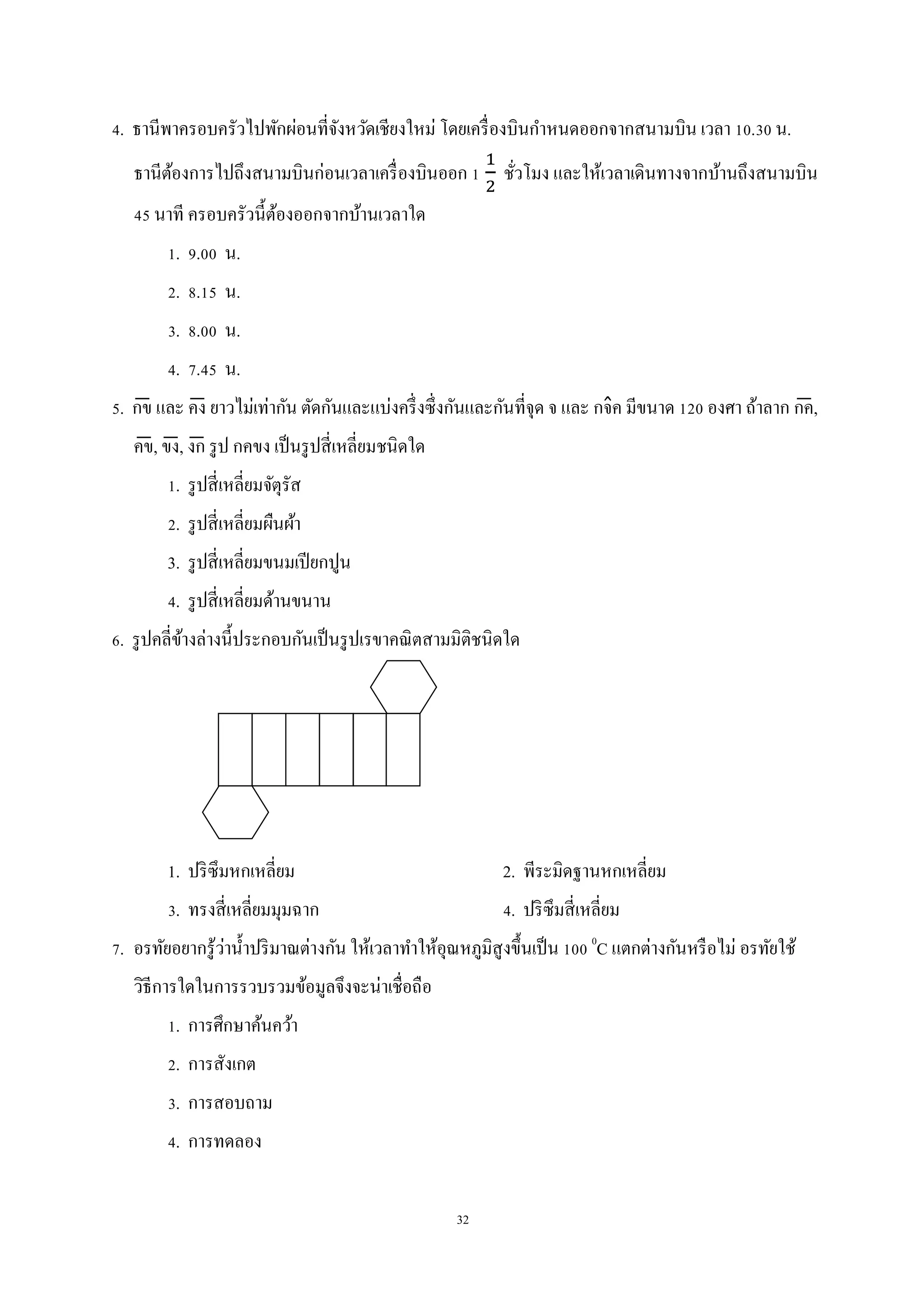 32
4. ธานีพาครอบครัวไปพักผ่อนที่จังหวัดเชียงใหม่ โดยเครื่องบินกาหนดออกจากสนามบิน เวลา 10.30 น.
ธานีต้องการไปถึงสนามบินก่อนเวลาเครื่องบินออก 1 ชั่วโมง และให้เวลาเดินทางจากบ้านถึงสนามบิน
45 นาที ครอบครัวนี้ต้องออกจากบ้านเวลาใด
1. 9.00 น.
2. 8.15 น.
3. 8.00 น.
4. 7.45 น.
5. กข̅ และ คง̅ ยาวไม่เท่ากัน ตัดกันและแบ่งครึ่งซึ่งกันและกันที่จุด จ และ กจ̂ค มีขนาด 120 องศา ถ้าลาก กค̅,
คข̅, ขง̅, งก̅ รูป กคขง เป็นรูปสี่เหลี่ยมชนิดใด
1. รูปสี่เหลี่ยมจัตุรัส
2. รูปสี่เหลี่ยมผืนผ้า
3. รูปสี่เหลี่ยมขนมเปียกปูน
4. รูปสี่เหลี่ยมด้านขนาน
6. รูปคลี่ข้างล่างนี้ประกอบกันเป็นรูปเรขาคณิตสามมิติชนิดใด
1. ปริซึมหกเหลี่ยม 2. พีระมิดฐานหกเหลี่ยม
3. ทรงสี่เหลี่ยมมุมฉาก 4. ปริซึมสี่เหลี่ยม
7. อรทัยอยากรู้ว่าน้าปริมาณต่างกัน ให้เวลาทาให้อุณหภูมิสูงขึ้นเป็น 100 0
C แตกต่างกันหรือไม่ อรทัยใช้
วิธีการใดในการรวบรวมข้อมูลจึงจะน่าเชื่อถือ
1. การศึกษาค้นคว้า
2. การสังเกต
3. การสอบถาม
4. การทดลอง
 