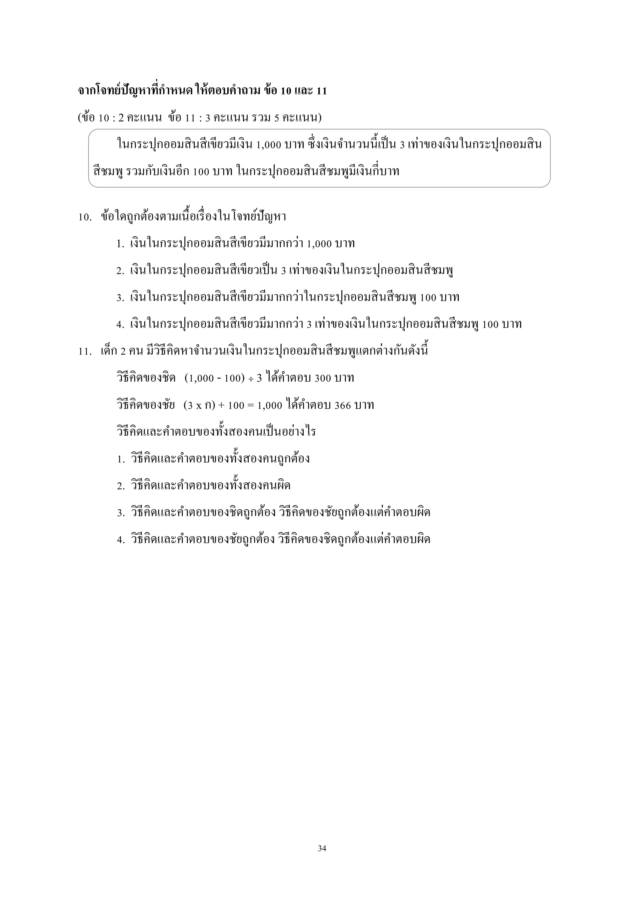 34
จากโจทย์ปัญหาที่กาหนด ให้ตอบคาถาม ข้อ 10 และ 11
(ข้อ 10 : 2 คะแนน ข้อ 11 : 3 คะแนน รวม 5 คะแนน)
ในกระปุกออมสินสีเขียวมีเงิน 1,000 บาท ซึ่งเงินจานวนนี้เป็น 3 เท่าของเงินในกระปุกออมสิน
สีชมพู รวมกับเงินอีก 100 บาท ในกระปุกออมสินสีชมพูมีเงินกี่บาท
10. ข้อใดถูกต้องตามเนื้อเรื่องในโจทย์ปัญหา
1. เงินในกระปุกออมสินสีเขียวมีมากกว่า 1,000 บาท
2. เงินในกระปุกออมสินสีเขียวเป็น 3 เท่าของเงินในกระปุกออมสินสีชมพู
3. เงินในกระปุกออมสินสีเขียวมีมากกว่าในกระปุกออมสินสีชมพู 100 บาท
4. เงินในกระปุกออมสินสีเขียวมีมากกว่า 3 เท่าของเงินในกระปุกออมสินสีชมพู 100 บาท
11. เด็ก 2 คน มีวิธีคิดหาจานวนเงินในกระปุกออมสินสีชมพูแตกต่างกันดังนี้
วิธีคิดของชิด (1,000 - 100) ÷ 3 ได้คาตอบ 300 บาท
วิธีคิดของชัย (3 x ก) + 100 = 1,000 ได้คาตอบ 366 บาท
วิธีคิดและคาตอบของทั้งสองคนเป็นอย่างไร
1. วิธีคิดและคาตอบของทั้งสองคนถูกต้อง
2. วิธีคิดและคาตอบของทั้งสองคนผิด
3. วิธีคิดและคาตอบของชิดถูกต้อง วิธีคิดของชัยถูกต้องแต่คาตอบผิด
4. วิธีคิดและคาตอบของชัยถูกต้อง วิธีคิดของชิดถูกต้องแต่คาตอบผิด
 