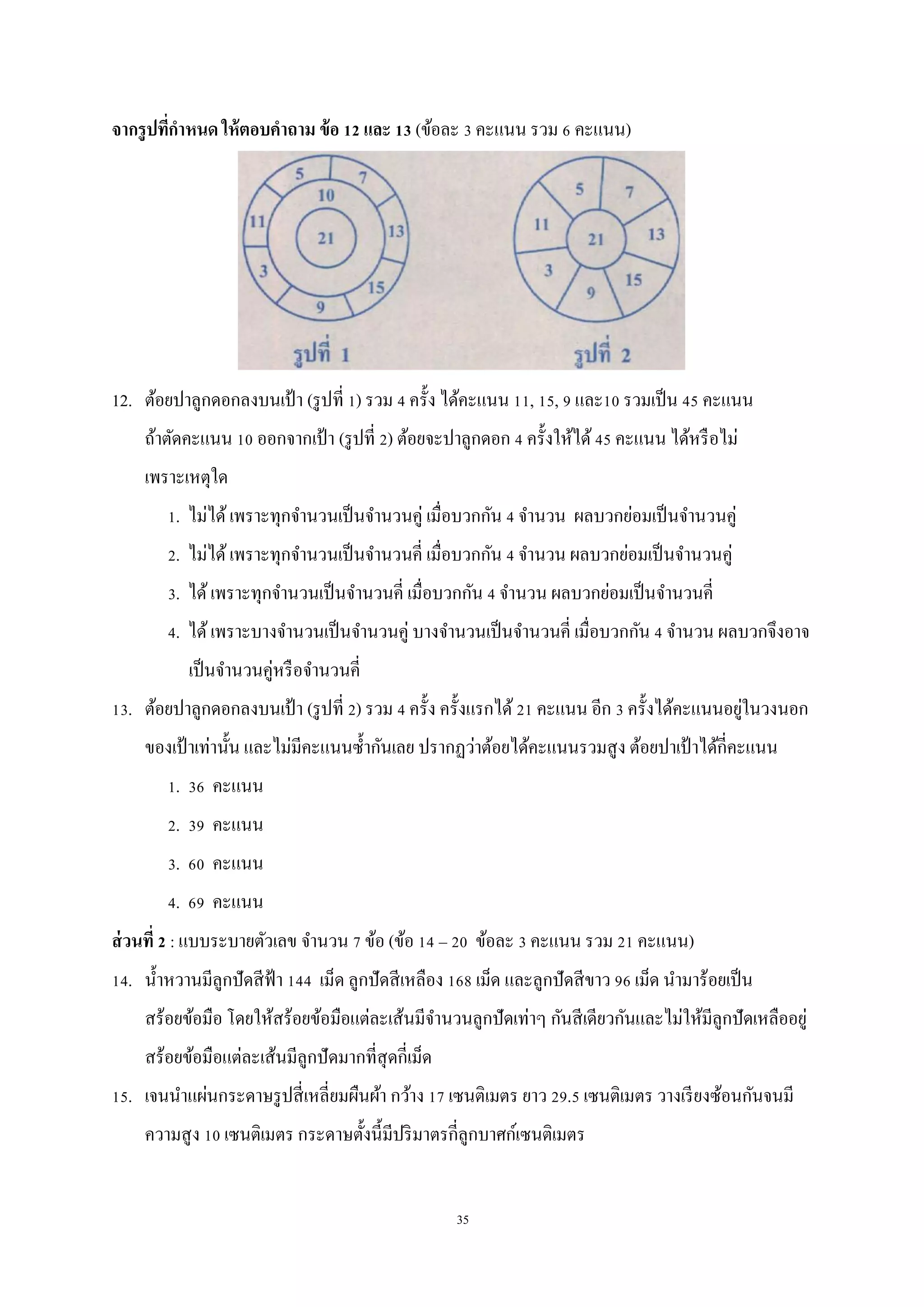 35
จากรูปที่กาหนด ให้ตอบคาถาม ข้อ 12 และ 13 (ข้อละ 3 คะแนน รวม 6 คะแนน)
12. ต้อยปาลูกดอกลงบนเป้ า (รูปที่ 1) รวม 4 ครั้ง ได้คะแนน 11, 15, 9 และ10 รวมเป็น 45 คะแนน
ถ้าตัดคะแนน 10 ออกจากเป้า (รูปที่ 2) ต้อยจะปาลูกดอก 4 ครั้งให้ได้45 คะแนน ได้หรือไม่
เพราะเหตุใด
1. ไม่ได้เพราะทุกจานวนเป็นจานวนคู่ เมื่อบวกกัน 4 จานวน ผลบวกย่อมเป็นจานวนคู่
2. ไม่ได้เพราะทุกจานวนเป็นจานวนคี่ เมื่อบวกกัน 4 จานวน ผลบวกย่อมเป็นจานวนคู่
3. ได้เพราะทุกจานวนเป็นจานวนคี่ เมื่อบวกกัน 4 จานวน ผลบวกย่อมเป็นจานวนคี่
4. ได้เพราะบางจานวนเป็นจานวนคู่ บางจานวนเป็นจานวนคี่ เมื่อบวกกัน 4 จานวน ผลบวกจึงอาจ
เป็นจานวนคู่หรือจานวนคี่
13. ต้อยปาลูกดอกลงบนเป้ า (รูปที่ 2) รวม 4 ครั้ง ครั้งแรกได้ 21 คะแนน อีก 3 ครั้งได้คะแนนอยู่ในวงนอก
ของเป้ าเท่านั้น และไม่มีคะแนนซ้ากันเลย ปรากฏว่าต้อยได้คะแนนรวมสูง ต้อยปาเป้ าได้กี่คะแนน
1. 36 คะแนน
2. 39 คะแนน
3. 60 คะแนน
4. 69 คะแนน
ส่วนที่ 2 : แบบระบายตัวเลข จานวน 7 ข้อ (ข้อ 14 – 20 ข้อละ 3 คะแนน รวม 21 คะแนน)
14. น้าหวานมีลูกปัดสีฟ้า 144 เม็ด ลูกปัดสีเหลือง 168 เม็ด และลูกปัดสีขาว 96 เม็ด นามาร้อยเป็น
สร้อยข้อมือ โดยให้สร้อยข้อมือแต่ละเส้นมีจานวนลูกปัดเท่าๆ กันสีเดียวกันและไม่ให้มีลูกปัดเหลืออยู่
สร้อยข้อมือแต่ละเส้นมีลูกปัดมากที่สุดกี่เม็ด
15. เจนนาแผ่นกระดาษรูปสี่เหลี่ยมผืนผ้า กว้าง 17 เซนติเมตร ยาว 29.5 เซนติเมตร วางเรียงซ้อนกันจนมี
ความสูง 10 เซนติเมตร กระดาษตั้งนี้มีปริมาตรกี่ลูกบาศก์เซนติเมตร
 
