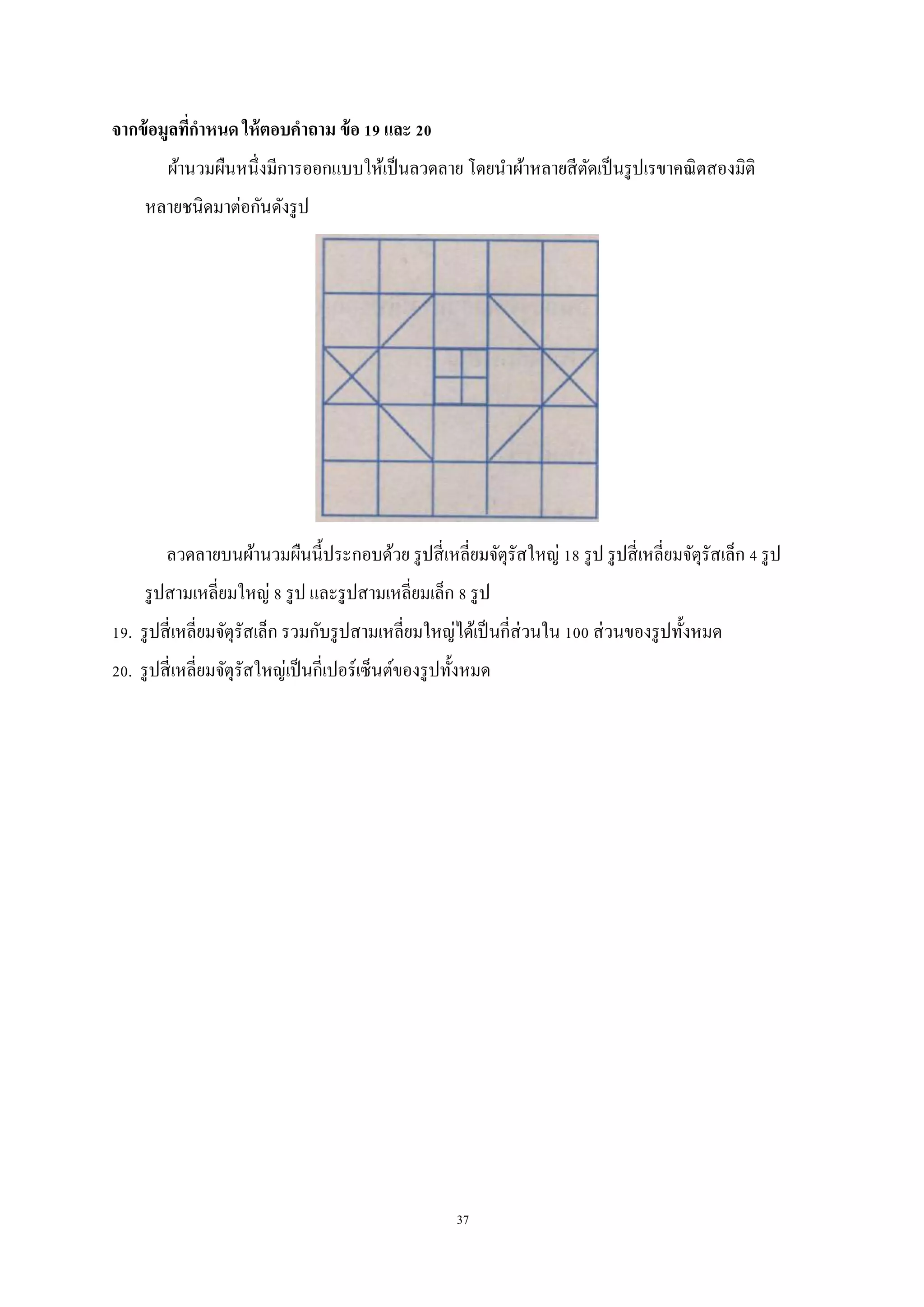 37
จากข้อมูลที่กาหนด ให้ตอบคาถาม ข้อ 19 และ 20
ผ้านวมผืนหนึ่งมีการออกแบบให้เป็นลวดลาย โดยนาผ้าหลายสีตัดเป็นรูปเรขาคณิตสองมิติ
หลายชนิดมาต่อกันดังรูป
ลวดลายบนผ้านวมผืนนี้ประกอบด้วย รูปสี่เหลี่ยมจัตุรัสใหญ่ 18 รูป รูปสี่เหลี่ยมจัตุรัสเล็ก 4 รูป
รูปสามเหลี่ยมใหญ่ 8 รูป และรูปสามเหลี่ยมเล็ก 8 รูป
19. รูปสี่เหลี่ยมจัตุรัสเล็ก รวมกับรูปสามเหลี่ยมใหญ่ได้เป็นกี่ส่วนใน 100 ส่วนของรูปทั้งหมด
20. รูปสี่เหลี่ยมจัตุรัสใหญ่เป็นกี่เปอร์เซ็นต์ของรูปทั้งหมด
 