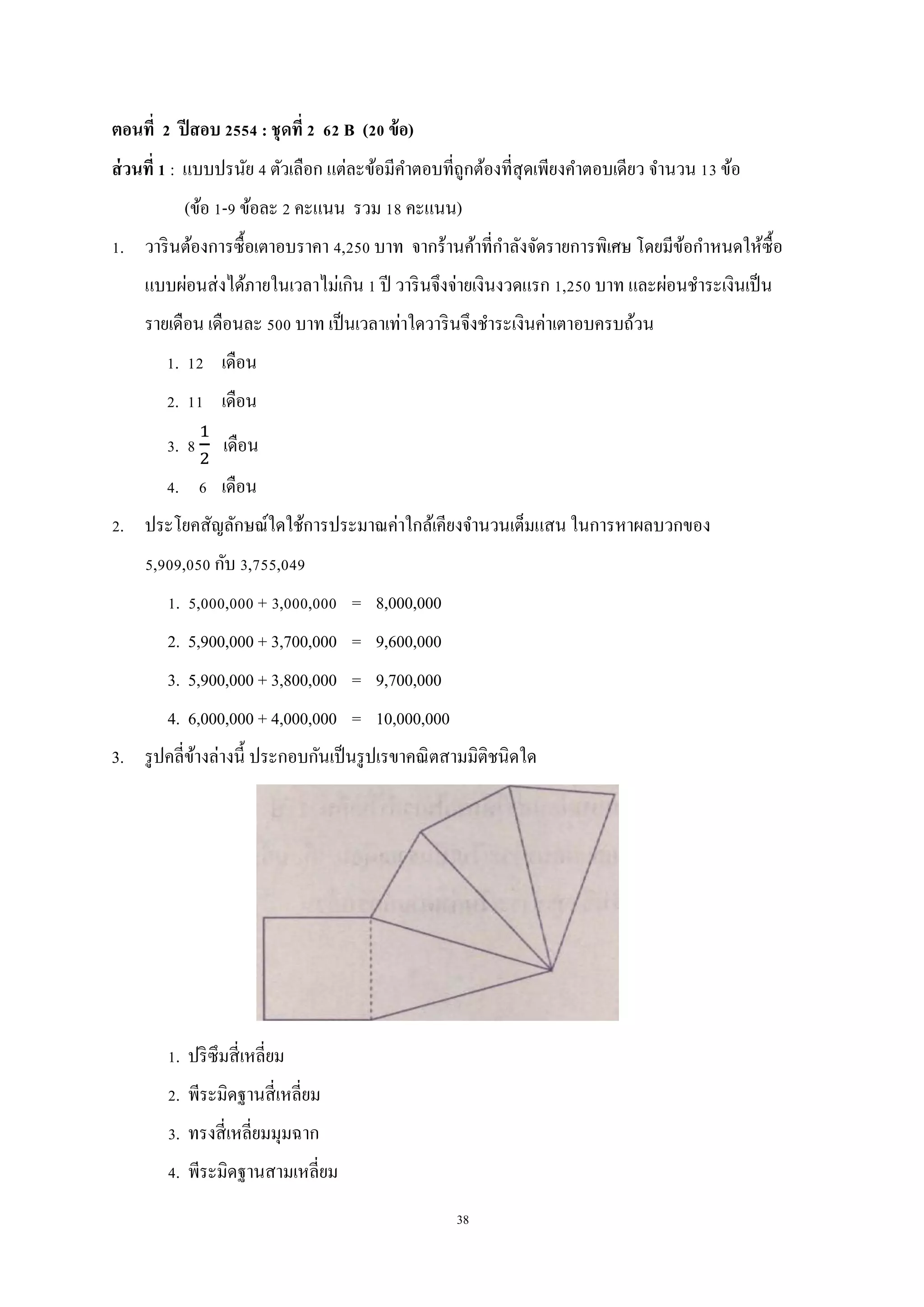 38
ตอนที่ 2 ปีสอบ 2554 : ชุดที่ 2 62 B (20 ข้อ)
ส่วนที่ 1 : แบบปรนัย 4 ตัวเลือก แต่ละข้อมีคาตอบที่ถูกต้องที่สุดเพียงคาตอบเดียว จานวน 13 ข้อ
(ข้อ 1-9 ข้อละ 2 คะแนน รวม 18 คะแนน)
1. วารินต้องการซื้อเตาอบราคา 4,250 บาท จากร้านค้าที่กาลังจัดรายการพิเศษ โดยมีข้อกาหนดให้ซื้อ
แบบผ่อนส่งได้ภายในเวลาไม่เกิน 1 ปี วารินจึงจ่ายเงินงวดแรก 1,250 บาท และผ่อนชาระเงินเป็น
รายเดือน เดือนละ 500 บาท เป็นเวลาเท่าใดวารินจึงชาระเงินค่าเตาอบครบถ้วน
1. 12 เดือน
2. 11 เดือน
3. 8 เดือน
4. 6 เดือน
2. ประโยคสัญลักษณ์ใดใช้การประมาณค่าใกล้เคียงจานวนเต็มแสน ในการหาผลบวกของ
5,909,050 กับ 3,755,049
1. 5,000,000 + 3,000,000 = 8,000,000
2. 5,900,000 + 3,700,000 = 9,600,000
3. 5,900,000 + 3,800,000 = 9,700,000
4. 6,000,000 + 4,000,000 = 10,000,000
3. รูปคลี่ข้างล่างนี้ ประกอบกันเป็นรูปเรขาคณิตสามมิติชนิดใด
1. ปริซึมสี่เหลี่ยม
2. พีระมิดฐานสี่เหลี่ยม
3. ทรงสี่เหลี่ยมมุมฉาก
4. พีระมิดฐานสามเหลี่ยม
 