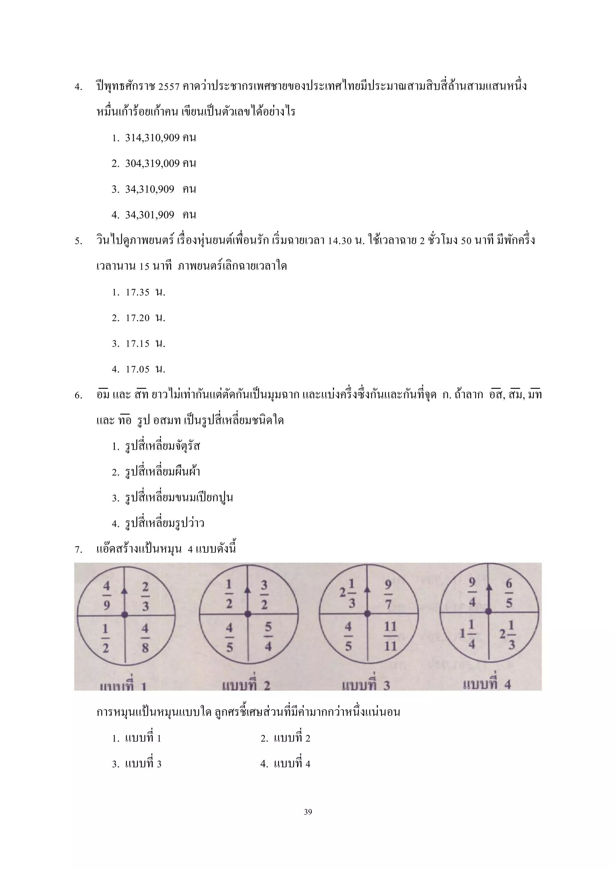 39
4. ปีพุทธศักราช 2557 คาดว่าประชากรเพศชายของประเทศไทยมีประมาณสามสิบสี่ล้านสามแสนหนึ่ง
หมื่นเก้าร้อยเก้าคน เขียนเป็นตัวเลขได้อย่างไร
1. 314,310,909 คน
2. 304,319,009 คน
3. 34,310,909 คน
4. 34,301,909 คน
5. วินไปดูภาพยนตร์ เรื่องหุ่นยนต์เพื่อนรัก เริ่มฉายเวลา 14.30 น. ใช้เวลาฉาย 2 ชั่วโมง 50 นาที มีพักครึ่ง
เวลานาน 15 นาที ภาพยนตร์เลิกฉายเวลาใด
1. 17.35 น.
2. 17.20 น.
3. 17.15 น.
4. 17.05 น.
6. อม̅ และ สท̅ ยาวไม่เท่ากันแต่ตัดกันเป็นมุมฉาก และแบ่งครึ่งซึ่งกันและกันที่จุด ก. ถ้าลาก อส̅, สม̅, มท̅
และ ทอ̅ รูป อสมท เป็นรูปสี่เหลี่ยมชนิดใด
1. รูปสี่เหลี่ยมจัตุรัส
2. รูปสี่เหลี่ยมผืนผ้า
3. รูปสี่เหลี่ยมขนมเปียกปูน
4. รูปสี่เหลี่ยมรูปว่าว
7. แอ๊ดสร้างแป้ นหมุน 4 แบบดังนี้
การหมุนแป้ นหมุนแบบใด ลูกศรชี้เศษส่วนที่มีค่ามากกว่าหนึ่งแน่นอน
1. แบบที่ 1 2. แบบที่ 2
3. แบบที่ 3 4. แบบที่ 4
 