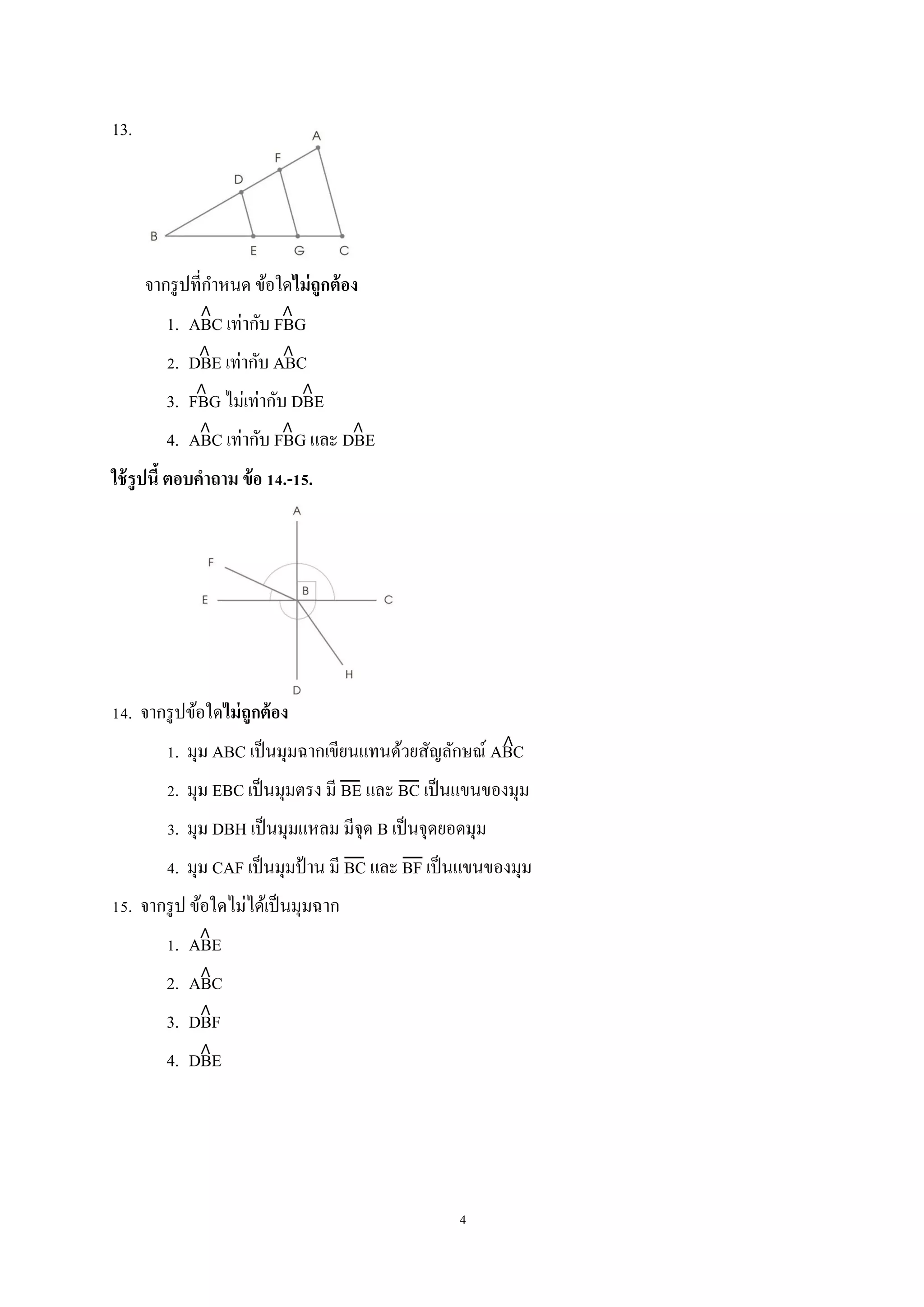 4
13.
จากรูปที่กาหนด ข้อใดไม่ถูกต้อง
1. ABC เท่ากับ FBG
2. DBE เท่ากับ ABC
3. FBG ไม่เท่ากับ DBE
4. ABC เท่ากับ FBG และ DBE
ใช้รูปนี้ ตอบคาถาม ข้อ 14.-15.
14. จากรูปข้อใดไม่ถูกต้อง
1. มุม ABC เป็นมุมฉากเขียนแทนด้วยสัญลักษณ์ ABC
2. มุม EBC เป็นมุมตรง มี BE และ BC เป็นแขนของมุม
3. มุม DBH เป็นมุมแหลม มีจุด B เป็นจุดยอดมุม
4. มุม CAF เป็นมุมป้าน มี BC และ BF เป็นแขนของมุม
15. จากรูป ข้อใดไม่ได้เป็นมุมฉาก
1. ABE
2. ABC
3. DBF
4. DBE
 