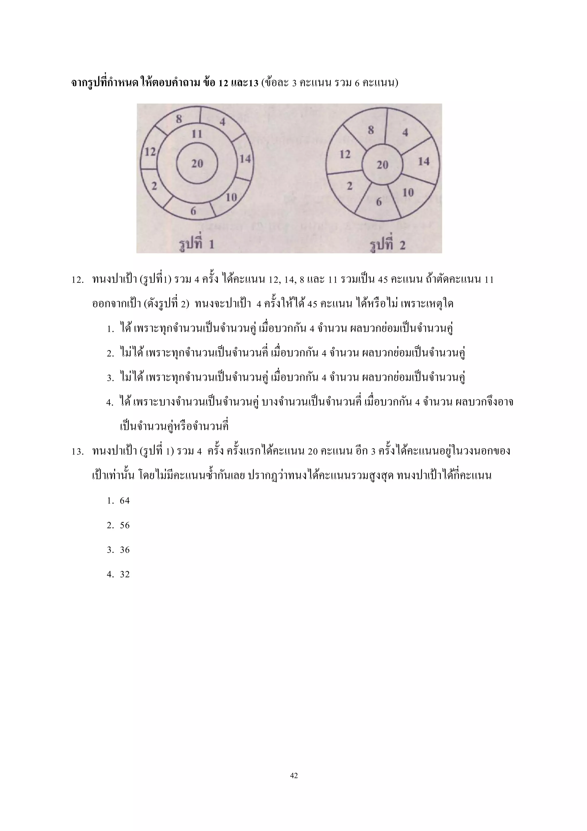 42
จากรูปที่กาหนด ให้ตอบคาถาม ข้อ 12 และ13 (ข้อละ 3 คะแนน รวม 6 คะแนน)
12. ทนงปาเป้า (รูปที่1) รวม 4 ครั้ง ได้คะแนน 12, 14, 8 และ 11 รวมเป็น 45 คะแนน ถ้าตัดคะแนน 11
ออกจากเป้า (ดังรูปที่ 2) ทนงจะปาเป้ า 4 ครั้งให้ได้45 คะแนน ได้หรือไม่ เพราะเหตุใด
1. ได้เพราะทุกจานวนเป็นจานวนคู่ เมื่อบวกกัน 4 จานวน ผลบวกย่อมเป็นจานวนคู่
2. ไม่ได้เพราะทุกจานวนเป็นจานวนคี่ เมื่อบวกกัน 4 จานวน ผลบวกย่อมเป็นจานวนคู่
3. ไม่ได้เพราะทุกจานวนเป็นจานวนคู่ เมื่อบวกกัน 4 จานวน ผลบวกย่อมเป็นจานวนคู่
4. ได้เพราะบางจานวนเป็นจานวนคู่ บางจานวนเป็นจานวนคี่ เมื่อบวกกัน 4 จานวน ผลบวกจึงอาจ
เป็นจานวนคู่หรือจานวนคี่
13. ทนงปาเป้า (รูปที่ 1) รวม 4 ครั้ง ครั้งแรกได้คะแนน 20 คะแนน อีก 3 ครั้งได้คะแนนอยู่ในวงนอกของ
เป้ าเท่านั้น โดยไม่มีคะแนนซ้ากันเลย ปรากฏว่าทนงได้คะแนนรวมสูงสุด ทนงปาเป้ าได้กี่คะแนน
1. 64
2. 56
3. 36
4. 32
 