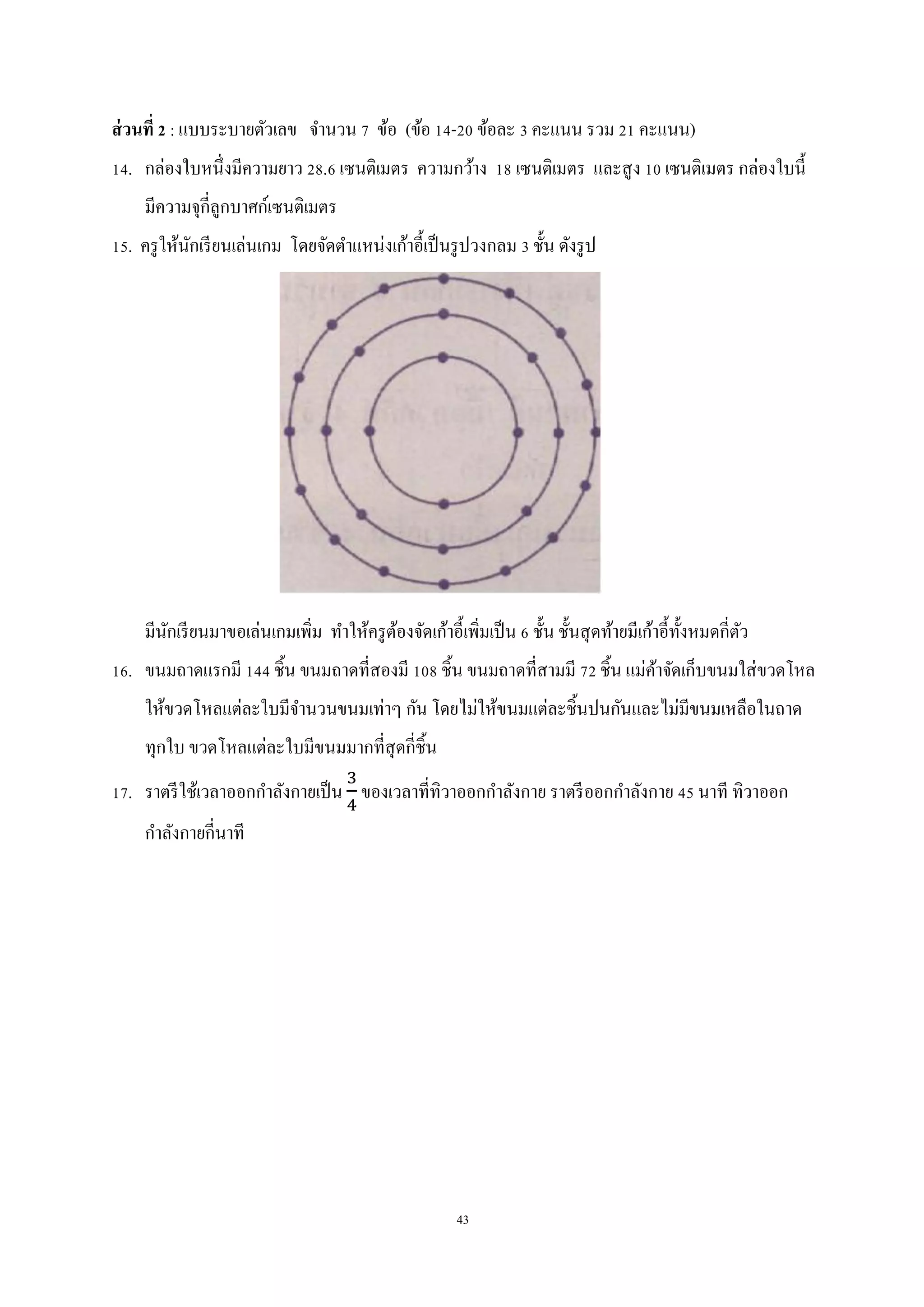 43
ส่วนที่ 2 : แบบระบายตัวเลข จานวน 7 ข้อ (ข้อ 14-20 ข้อละ 3 คะแนน รวม 21 คะแนน)
14. กล่องใบหนึ่งมีความยาว 28.6 เซนติเมตร ความกว้าง 18 เซนติเมตร และสูง 10 เซนติเมตร กล่องใบนี้
มีความจุกี่ลูกบาศก์เซนติเมตร
15. ครูให้นักเรียนเล่นเกม โดยจัดตาแหน่งเก้าอี้เป็นรูปวงกลม 3 ชั้น ดังรูป
มีนักเรียนมาขอเล่นเกมเพิ่ม ทาให้ครูต้องจัดเก้าอี้เพิ่มเป็น 6 ชั้น ชั้นสุดท้ายมีเก้าอี้ทั้งหมดกี่ตัว
16. ขนมถาดแรกมี 144 ชิ้น ขนมถาดที่สองมี 108 ชิ้น ขนมถาดที่สามมี 72 ชิ้น แม่ค้าจัดเก็บขนมใส่ขวดโหล
ให้ขวดโหลแต่ละใบมีจานวนขนมเท่าๆ กัน โดยไม่ให้ขนมแต่ละชิ้นปนกันและไม่มีขนมเหลือในถาด
ทุกใบ ขวดโหลแต่ละใบมีขนมมากที่สุดกี่ชิ้น
17. ราตรีใช้เวลาออกกาลังกายเป็น ของเวลาที่ทิวาออกกาลังกาย ราตรีออกกาลังกาย 45 นาที ทิวาออก
กาลังกายกี่นาที
 