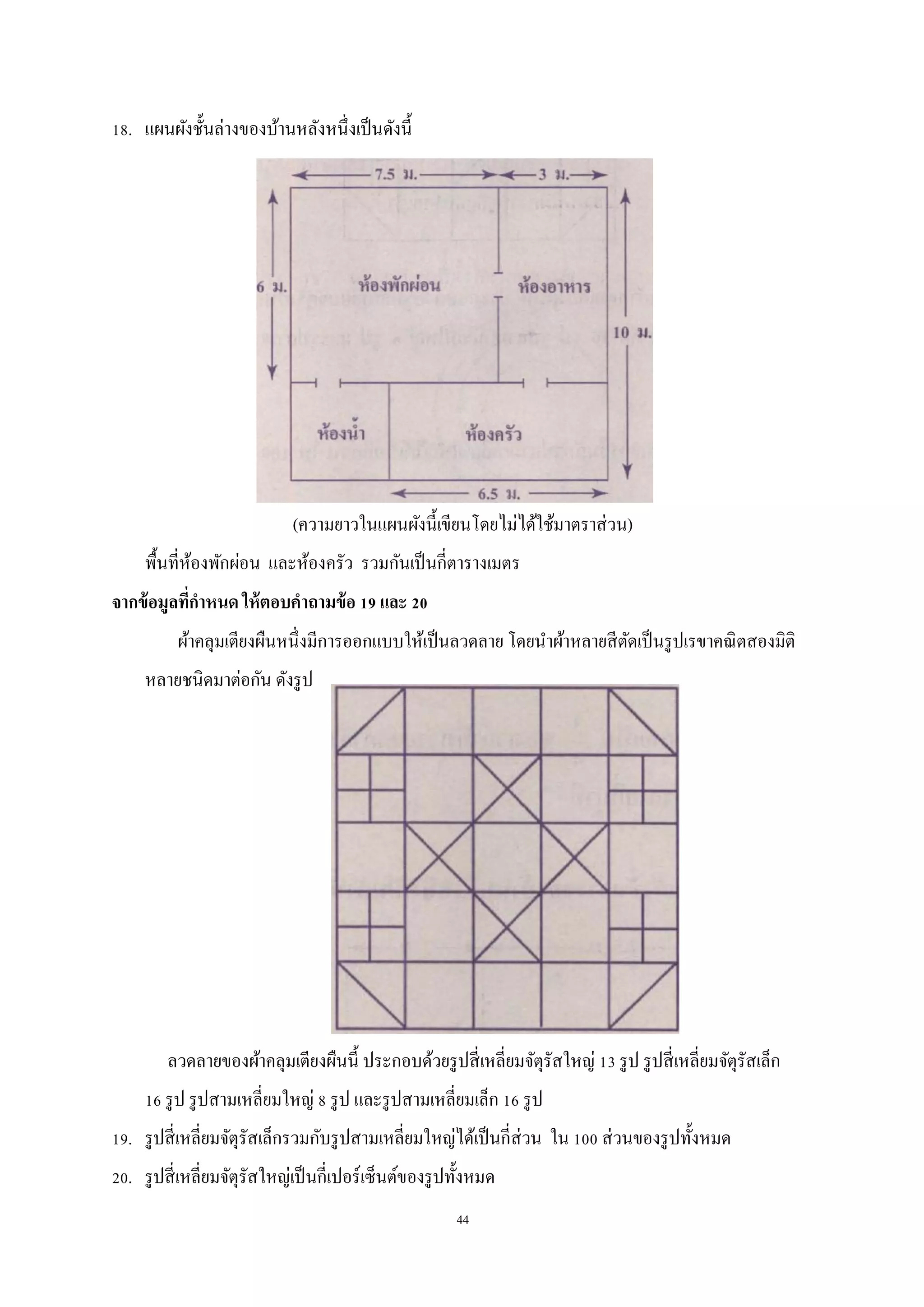 44
18. แผนผังชั้นล่างของบ้านหลังหนึ่งเป็นดังนี้
(ความยาวในแผนผังนี้เขียนโดยไม่ได้ใช้มาตราส่วน)
พื้นที่ห้องพักผ่อน และห้องครัว รวมกันเป็นกี่ตารางเมตร
จากข้อมูลที่กาหนด ให้ตอบคาถามข้อ 19 และ 20
ผ้าคลุมเตียงผืนหนึ่งมีการออกแบบให้เป็นลวดลาย โดยนาผ้าหลายสีตัดเป็นรูปเรขาคณิตสองมิติ
หลายชนิดมาต่อกัน ดังรูป
ลวดลายของผ้าคลุมเตียงผืนนี้ ประกอบด้วยรูปสี่เหลี่ยมจัตุรัสใหญ่ 13 รูป รูปสี่เหลี่ยมจัตุรัสเล็ก
16 รูป รูปสามเหลี่ยมใหญ่ 8 รูป และรูปสามเหลี่ยมเล็ก 16 รูป
19. รูปสี่เหลี่ยมจัตุรัสเล็กรวมกับรูปสามเหลี่ยมใหญ่ได้เป็นกี่ส่วน ใน 100 ส่วนของรูปทั้งหมด
20. รูปสี่เหลี่ยมจัตุรัสใหญ่เป็นกี่เปอร์เซ็นต์ของรูปทั้งหมด
 