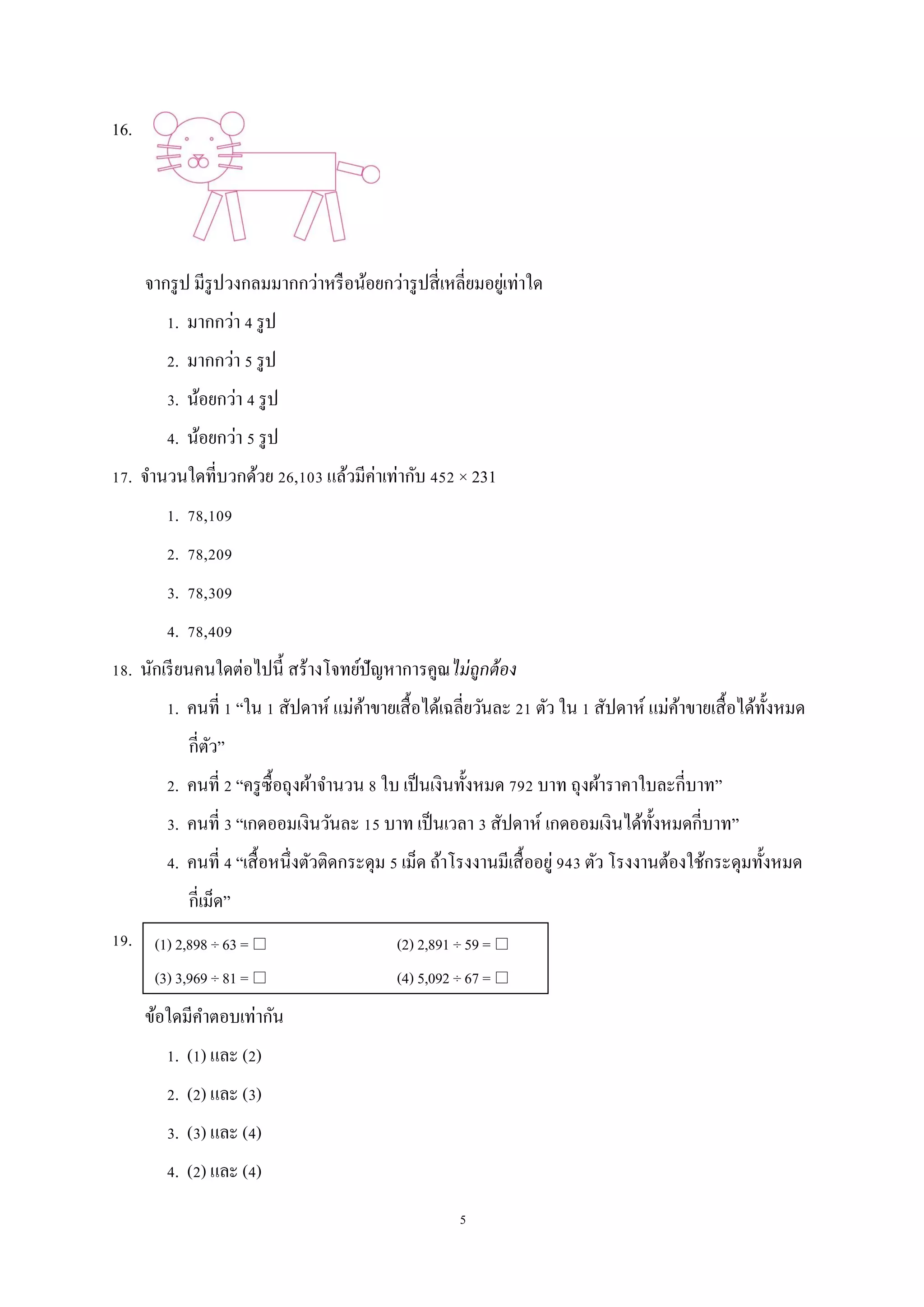 5
16.
จากรูป มีรูปวงกลมมากกว่าหรือน้อยกว่ารูปสี่เหลี่ยมอยู่เท่าใด
1. มากกว่า 4 รูป
2. มากกว่า 5 รูป
3. น้อยกว่า 4 รูป
4. น้อยกว่า 5 รูป
17. จานวนใดที่บวกด้วย 26,103 แล้วมีค่าเท่ากับ 452 × 231
1. 78,109
2. 78,209
3. 78,309
4. 78,409
18. นักเรียนคนใดต่อไปนี้ สร้างโจทย์ปัญหาการคูณไม่ถูกต้อง
1. คนที่ 1 “ใน 1 สัปดาห์ แม่ค้าขายเสื้อได้เฉลี่ยวันละ 21 ตัว ใน 1 สัปดาห์ แม่ค้าขายเสื้อได้ทั้งหมด
กี่ตัว”
2. คนที่ 2 “ครูซื้อถุงผ้าจานวน 8 ใบ เป็นเงินทั้งหมด 792 บาท ถุงผ้าราคาใบละกี่บาท”
3. คนที่ 3 “เกดออมเงินวันละ 15 บาท เป็นเวลา 3 สัปดาห์ เกดออมเงินได้ทั้งหมดกี่บาท”
4. คนที่ 4 “เสื้อหนึ่งตัวติดกระดุม 5 เม็ด ถ้าโรงงานมีเสื้ออยู่ 943 ตัว โรงงานต้องใช้กระดุมทั้งหมด
กี่เม็ด”
19.
ข้อใดมีคาตอบเท่ากัน
1. (1) และ (2)
2. (2) และ (3)
3. (3) และ (4)
4. (2) และ (4)
(1) 2,898 ÷ 63 =  (2) 2,891 ÷ 59 = 
(3) 3,969 ÷ 81 =  (4) 5,092 ÷ 67 = 
 