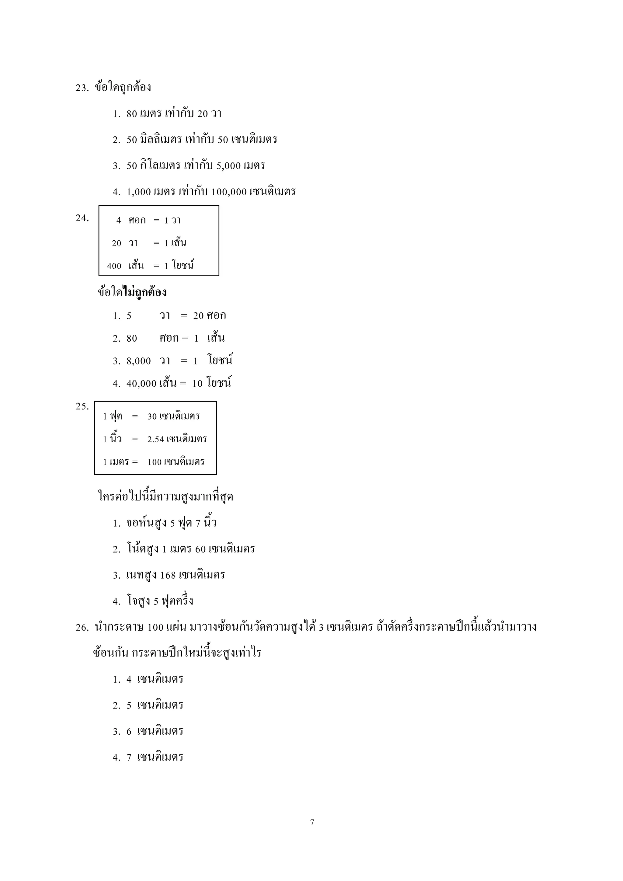 7
23. ข้อใดถูกต้อง
1. 80 เมตร เท่ากับ 20 วา
2. 50 มิลลิเมตร เท่ากับ 50 เซนติเมตร
3. 50 กิโลเมตร เท่ากับ 5,000 เมตร
4. 1,000 เมตร เท่ากับ 100,000 เซนติเมตร
24.
ข้อใดไม่ถูกต้อง
1. 5 วา = 20 ศอก
2. 80 ศอก = 1 เส้น
3. 8,000 วา = 1 โยชน์
4. 40,000 เส้น = 10 โยชน์
25.
ใครต่อไปนี้มีความสูงมากที่สุด
1. จอห์นสูง 5 ฟุต 7 นิ้ว
2. โน้ตสูง 1 เมตร 60 เซนติเมตร
3. เนทสูง 168 เซนติเมตร
4. โจสูง 5 ฟุตครึ่ง
26. นากระดาษ 100 แผ่น มาวางซ้อนกันวัดความสูงได้3 เซนติเมตร ถ้าตัดครึ่งกระดาษปึกนี้แล้วนามาวาง
ซ้อนกัน กระดาษปึกใหม่นี้จะสูงเท่าไร
1. 4 เซนติเมตร
2. 5 เซนติเมตร
3. 6 เซนติเมตร
4. 7 เซนติเมตร
4 ศอก = 1 วา
20 วา = 1 เส้น
400 เส้น = 1 โยชน์
1 ฟุต = 30 เซนติเมตร
1 นิ้ว = 2.54 เซนติเมตร
1 เมตร = 100 เซนติเมตร
 