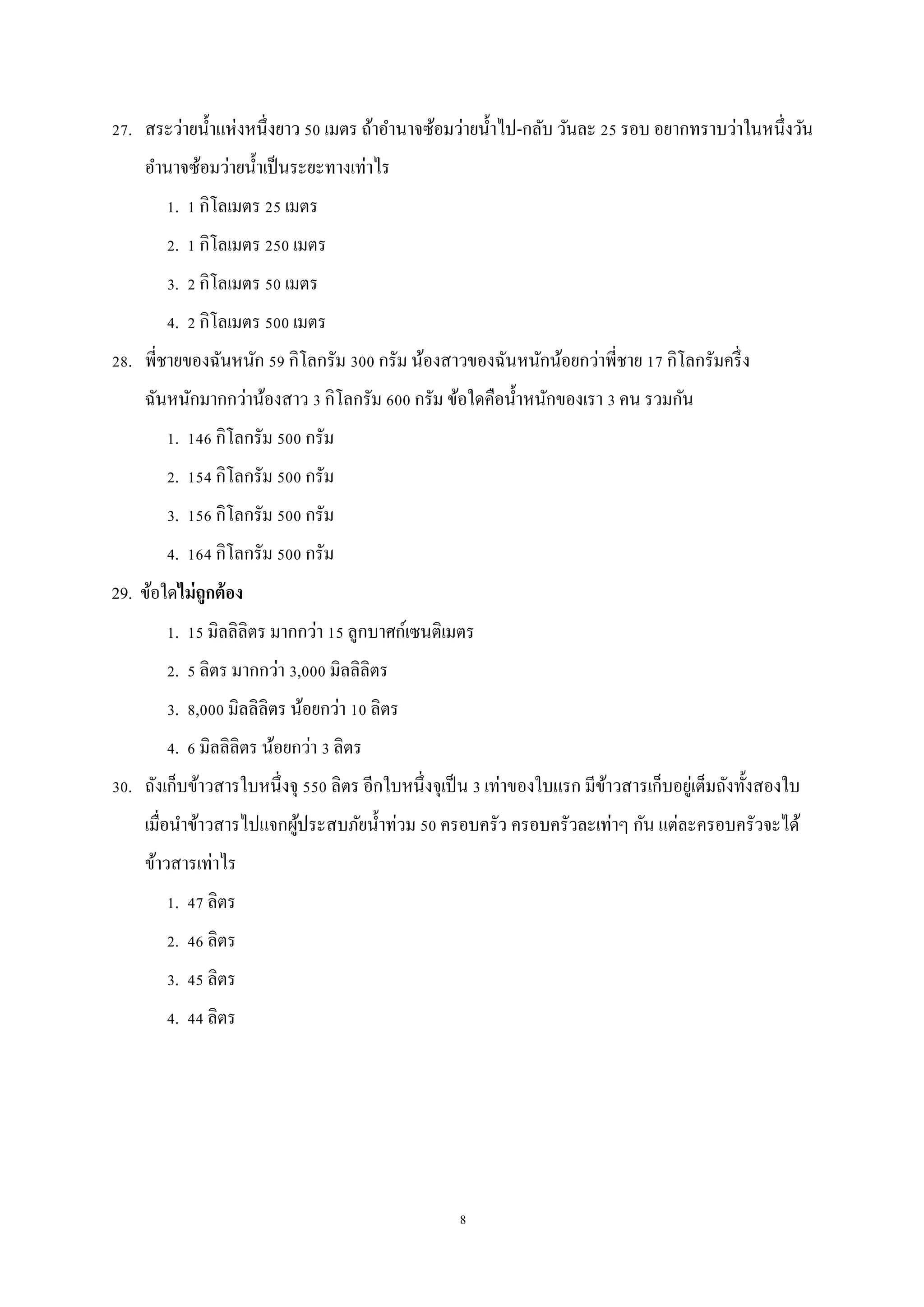 8
27. สระว่ายน้าแห่งหนึ่งยาว 50 เมตร ถ้าอานาจซ้อมว่ายน้าไป-กลับ วันละ 25 รอบ อยากทราบว่าในหนึ่งวัน
อานาจซ้อมว่ายน้าเป็นระยะทางเท่าไร
1. 1 กิโลเมตร 25 เมตร
2. 1 กิโลเมตร 250 เมตร
3. 2 กิโลเมตร 50 เมตร
4. 2 กิโลเมตร 500 เมตร
28. พี่ชายของฉันหนัก 59 กิโลกรัม 300 กรัม น้องสาวของฉันหนักน้อยกว่าพี่ชาย 17 กิโลกรัมครึ่ง
ฉันหนักมากกว่าน้องสาว 3 กิโลกรัม 600 กรัม ข้อใดคือน้าหนักของเรา 3 คน รวมกัน
1. 146 กิโลกรัม 500 กรัม
2. 154 กิโลกรัม 500 กรัม
3. 156 กิโลกรัม 500 กรัม
4. 164 กิโลกรัม 500 กรัม
29. ข้อใดไม่ถูกต้อง
1. 15 มิลลิลิตร มากกว่า 15 ลูกบาศก์เซนติเมตร
2. 5 ลิตร มากกว่า 3,000 มิลลิลิตร
3. 8,000 มิลลิลิตร น้อยกว่า 10 ลิตร
4. 6 มิลลิลิตร น้อยกว่า 3 ลิตร
30. ถังเก็บข้าวสารใบหนึ่งจุ 550 ลิตร อีกใบหนึ่งจุเป็น 3 เท่าของใบแรก มีข้าวสารเก็บอยู่เต็มถังทั้งสองใบ
เมื่อนาข้าวสารไปแจกผู้ประสบภัยน้าท่วม 50 ครอบครัว ครอบครัวละเท่าๆ กัน แต่ละครอบครัวจะได้
ข้าวสารเท่าไร
1. 47 ลิตร
2. 46 ลิตร
3. 45 ลิตร
4. 44 ลิตร
 