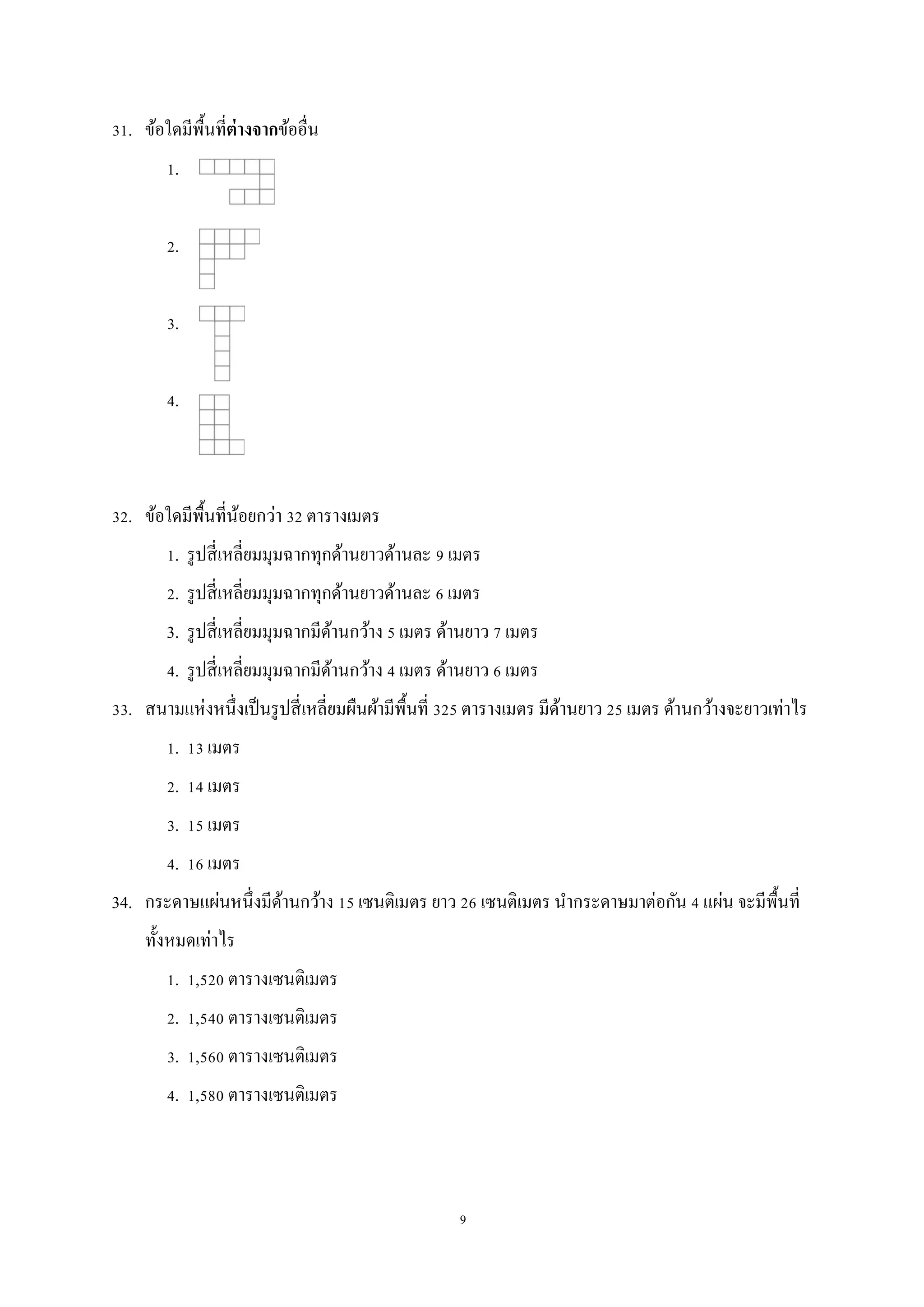 9
31. ข้อใดมีพื้นที่ต่างจากข้ออื่น
1.
2.
3.
4.
32. ข้อใดมีพื้นที่น้อยกว่า 32 ตารางเมตร
1. รูปสี่เหลี่ยมมุมฉากทุกด้านยาวด้านละ 9 เมตร
2. รูปสี่เหลี่ยมมุมฉากทุกด้านยาวด้านละ 6 เมตร
3. รูปสี่เหลี่ยมมุมฉากมีด้านกว้าง 5 เมตร ด้านยาว 7 เมตร
4. รูปสี่เหลี่ยมมุมฉากมีด้านกว้าง 4 เมตร ด้านยาว 6 เมตร
33. สนามแห่งหนึ่งเป็นรูปสี่เหลี่ยมผืนผ้ามีพื้นที่ 325 ตารางเมตร มีด้านยาว 25 เมตร ด้านกว้างจะยาวเท่าไร
1. 13 เมตร
2. 14 เมตร
3. 15 เมตร
4. 16 เมตร
34. กระดาษแผ่นหนึ่งมีด้านกว้าง 15 เซนติเมตร ยาว 26 เซนติเมตร นากระดาษมาต่อกัน 4 แผ่น จะมีพื้นที่
ทั้งหมดเท่าไร
1. 1,520 ตารางเซนติเมตร
2. 1,540 ตารางเซนติเมตร
3. 1,560 ตารางเซนติเมตร
4. 1,580 ตารางเซนติเมตร
 